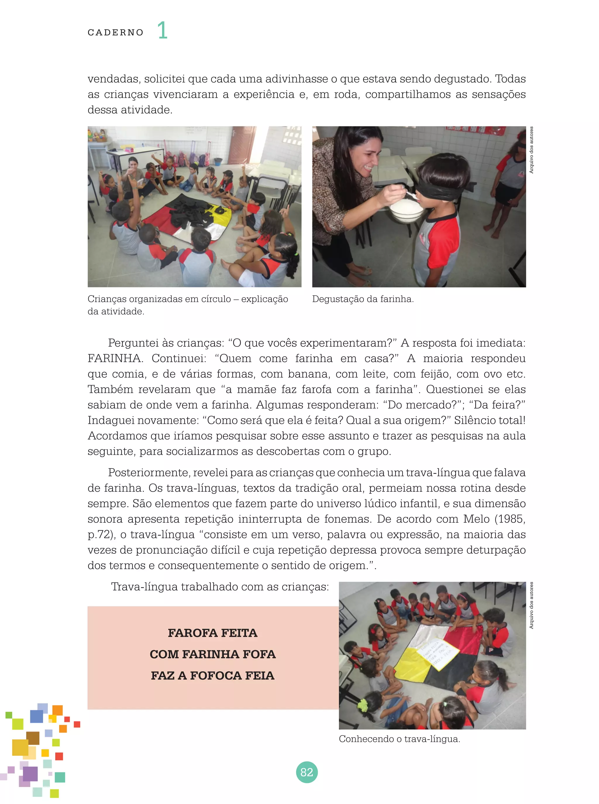 82
cade r no 1
vendadas, solicitei que cada uma adivinhasse o que estava sendo degustado. Todas
as crianças vivenciaram a experiência e, em roda, compartilhamos as sensações
dessa atividade.
Crianças organizadas em círculo – explicação
da atividade.
Degustação da farinha.
Arquivodosautores
Perguntei às crianças: “O que vocês experimentaram?” A resposta foi imediata:
FARINHA. Continuei: “Quem come farinha em casa?” A maioria respondeu
que comia, e de várias formas, com banana, com leite, com feijão, com ovo etc.
Também revelaram que “a mamãe faz farofa com a farinha”. Questionei se elas
sabiam de onde vem a farinha. Algumas responderam: “Do mercado?”; “Da feira?”
Indaguei novamente: “Como será que ela é feita? Qual a sua origem?” Silêncio total!
Acordamos que iríamos pesquisar sobre esse assunto e trazer as pesquisas na aula
seguinte, para socializarmos as descobertas com o grupo.
Posteriormente, revelei para as crianças que conhecia um trava-língua que falava
de farinha. Os trava-línguas, textos da tradição oral, permeiam nossa rotina desde
sempre. São elementos que fazem parte do universo lúdico infantil, e sua dimensão
sonora apresenta repetição ininterrupta de fonemas. De acordo com Melo (1985,
p.72), o trava-língua “consiste em um verso, palavra ou expressão, na maioria das
vezes de pronunciação difícil e cuja repetição depressa provoca sempre deturpação
dos termos e consequentemente o sentido de origem.”.
Trava-língua trabalhado com as crianças:
FAROFA FEITA
COM FARINHA FOFA
FAZ A FOFOCA FEIA
Conhecendo o trava-língua.
Arquivodosautores
 