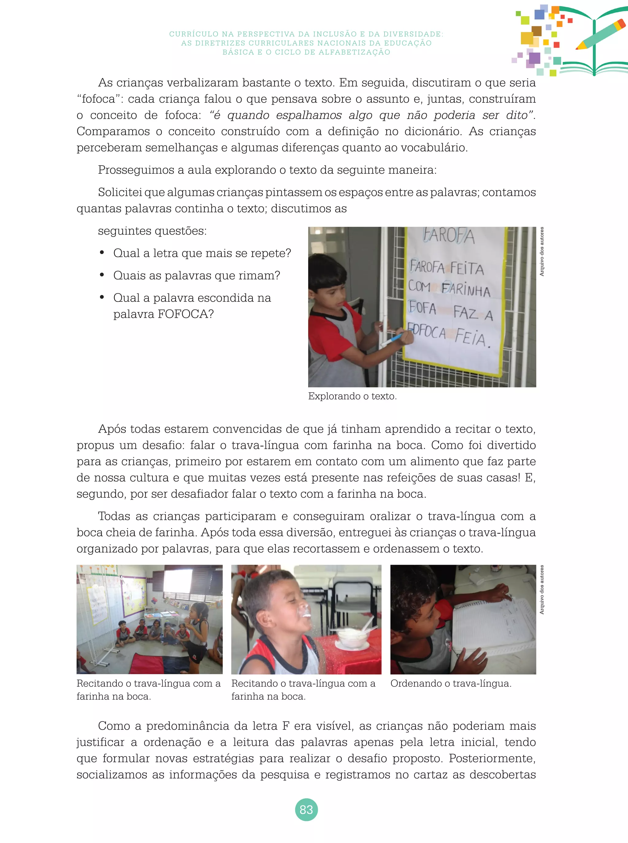 83
Currículo na perspectiva da inclusão e da diversidade:
as diretrizes curriculares nacionais da educação
básica e o ciclo de alfabetização
As crianças verbalizaram bastante o texto. Em seguida, discutiram o que seria
“fofoca”: cada criança falou o que pensava sobre o assunto e, juntas, construíram
o conceito de fofoca: “é quando espalhamos algo que não poderia ser dito”.
Comparamos o conceito construído com a definição no dicionário. As crianças
perceberam semelhanças e algumas diferenças quanto ao vocabulário.
Prosseguimos a aula explorando o texto da seguinte maneira:
Solicitei que algumas crianças pintassem os espaços entre as palavras; contamos
quantas palavras continha o texto; discutimos as
seguintes questões:
Qual a letra que mais se repete?•	
Quais as palavras que rimam?•	
Qual a palavra escondida na•	
palavra FOFOCA?
Após todas estarem convencidas de que já tinham aprendido a recitar o texto,
propus um desafio: falar o trava-língua com farinha na boca. Como foi divertido
para as crianças, primeiro por estarem em contato com um alimento que faz parte
de nossa cultura e que muitas vezes está presente nas refeições de suas casas! E,
segundo, por ser desafiador falar o texto com a farinha na boca.
Todas as crianças participaram e conseguiram oralizar o trava-língua com a
boca cheia de farinha. Após toda essa diversão, entreguei às crianças o trava-língua
organizado por palavras, para que elas recortassem e ordenassem o texto.
Como a predominância da letra F era visível, as crianças não poderiam mais
justificar a ordenação e a leitura das palavras apenas pela letra inicial, tendo
que formular novas estratégias para realizar o desafio proposto. Posteriormente,
socializamos as informações da pesquisa e registramos no cartaz as descobertas
Explorando o texto.
Recitando o trava-língua com a
farinha na boca.
Recitando o trava-língua com a
farinha na boca.
Ordenando o trava-língua.
ArquivodosautoresArquivodosautores
 