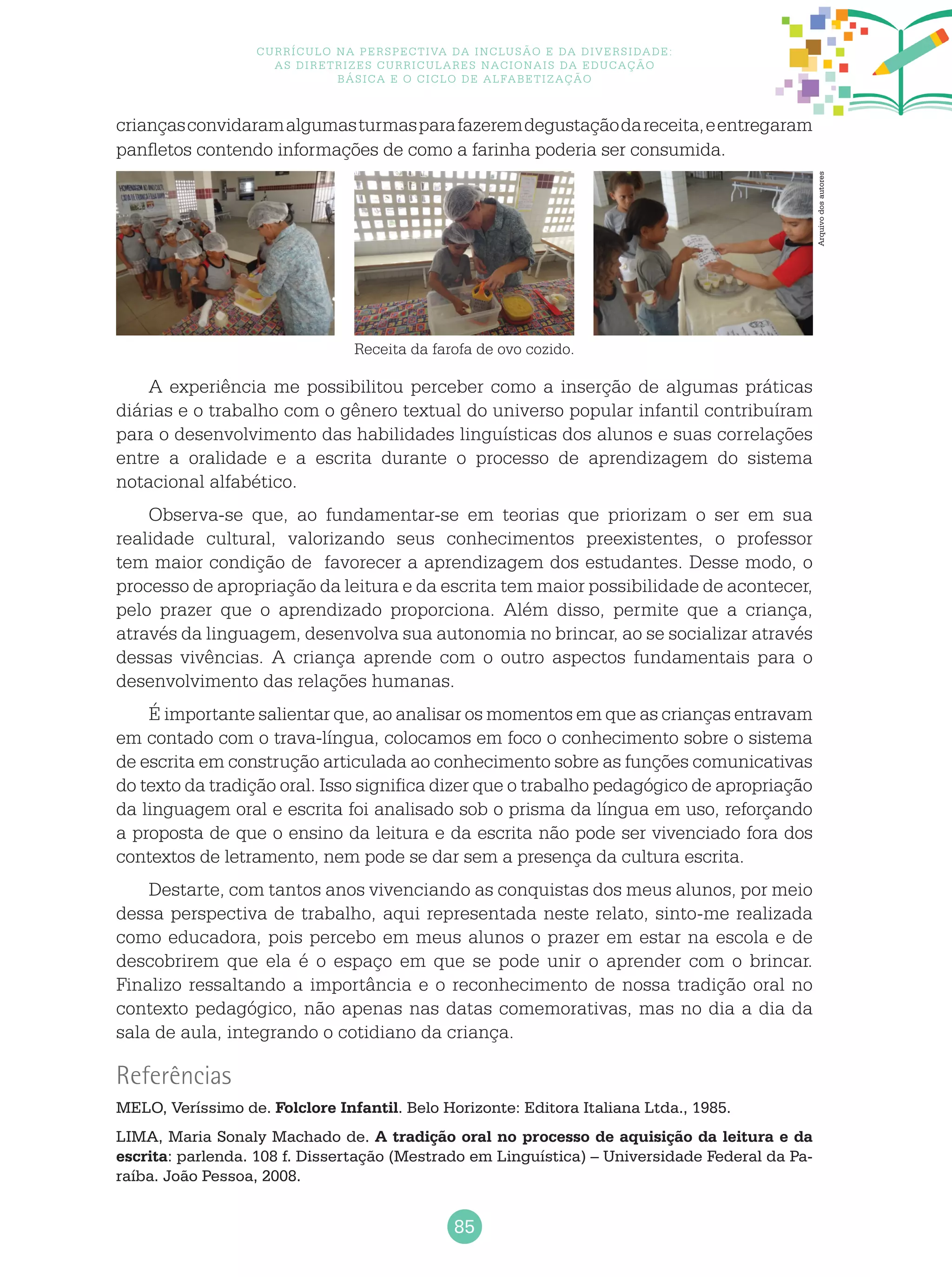 85
Currículo na perspectiva da inclusão e da diversidade:
as diretrizes curriculares nacionais da educação
básica e o ciclo de alfabetização
A experiência me possibilitou perceber como a inserção de algumas práticas
diárias e o trabalho com o gênero textual do universo popular infantil contribuíram
para o desenvolvimento das habilidades linguísticas dos alunos e suas correlações
entre a oralidade e a escrita durante o processo de aprendizagem do sistema
notacional alfabético.
Observa-se que, ao fundamentar-se em teorias que priorizam o ser em sua
realidade cultural, valorizando seus conhecimentos preexistentes, o professor
tem maior condição de favorecer a aprendizagem dos estudantes. Desse modo, o
processo de apropriação da leitura e da escrita tem maior possibilidade de acontecer,
pelo prazer que o aprendizado proporciona. Além disso, permite que a criança,
através da linguagem, desenvolva sua autonomia no brincar, ao se socializar através
dessas vivências. A criança aprende com o outro aspectos fundamentais para o
desenvolvimento das relações humanas.
É importante salientar que, ao analisar os momentos em que as crianças entravam
em contado com o trava-língua, colocamos em foco o conhecimento sobre o sistema
de escrita em construção articulada ao conhecimento sobre as funções comunicativas
do texto da tradição oral. Isso significa dizer que o trabalho pedagógico de apropriação
da linguagem oral e escrita foi analisado sob o prisma da língua em uso, reforçando
a proposta de que o ensino da leitura e da escrita não pode ser vivenciado fora dos
contextos de letramento, nem pode se dar sem a presença da cultura escrita.
Destarte, com tantos anos vivenciando as conquistas dos meus alunos, por meio
dessa perspectiva de trabalho, aqui representada neste relato, sinto-me realizada
como educadora, pois percebo em meus alunos o prazer em estar na escola e de
descobrirem que ela é o espaço em que se pode unir o aprender com o brincar.
Finalizo ressaltando a importância e o reconhecimento de nossa tradição oral no
contexto pedagógico, não apenas nas datas comemorativas, mas no dia a dia da
sala de aula, integrando o cotidiano da criança.
Referências
MELO, Veríssimo de. Folclore Infantil. Belo Horizonte: Editora Italiana Ltda., 1985.
LIMA, Maria Sonaly Machado de. A tradição oral no processo de aquisição da leitura e da
escrita: parlenda. 108 f. Dissertação (Mestrado em Linguística) – Universidade Federal da Pa-
raíba. João Pessoa, 2008.
Receita da farofa de ovo cozido.
criançasconvidaramalgumasturmasparafazeremdegustaçãodareceita,eentregaram
panfletos contendo informações de como a farinha poderia ser consumida.
Arquivodosautores
 