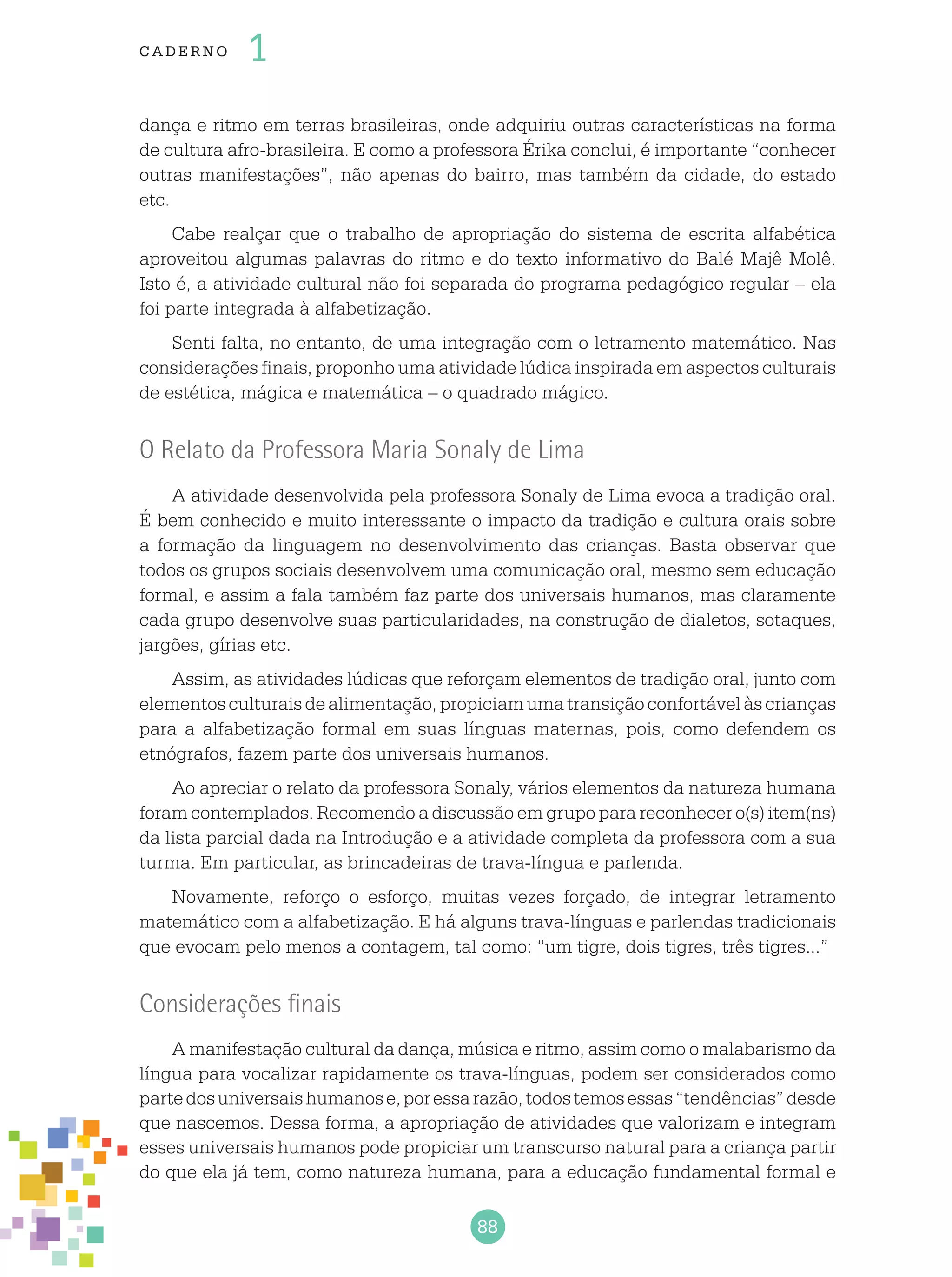 88
cade r no 1
dança e ritmo em terras brasileiras, onde adquiriu outras características na forma
de cultura afro-brasileira. E como a professora Érika conclui, é importante “conhecer
outras manifestações”, não apenas do bairro, mas também da cidade, do estado
etc.
Cabe realçar que o trabalho de apropriação do sistema de escrita alfabética
aproveitou algumas palavras do ritmo e do texto informativo do Balé Majê Molê.
Isto é, a atividade cultural não foi separada do programa pedagógico regular – ela
foi parte integrada à alfabetização.
Senti falta, no entanto, de uma integração com o letramento matemático. Nas
considerações finais, proponho uma atividade lúdica inspirada em aspectos culturais
de estética, mágica e matemática – o quadrado mágico.
O Relato da Professora Maria Sonaly de Lima
A atividade desenvolvida pela professora Sonaly de Lima evoca a tradição oral.
É bem conhecido e muito interessante o impacto da tradição e cultura orais sobre
a formação da linguagem no desenvolvimento das crianças. Basta observar que
todos os grupos sociais desenvolvem uma comunicação oral, mesmo sem educação
formal, e assim a fala também faz parte dos universais humanos, mas claramente
cada grupo desenvolve suas particularidades, na construção de dialetos, sotaques,
jargões, gírias etc.
Assim, as atividades lúdicas que reforçam elementos de tradição oral, junto com
elementosculturaisdealimentação,propiciamumatransiçãoconfortávelàscrianças
para a alfabetização formal em suas línguas maternas, pois, como defendem os
etnógrafos, fazem parte dos universais humanos.
Ao apreciar o relato da professora Sonaly, vários elementos da natureza humana
foram contemplados. Recomendo a discussão em grupo para reconhecer o(s) item(ns)
da lista parcial dada na Introdução e a atividade completa da professora com a sua
turma. Em particular, as brincadeiras de trava-língua e parlenda.
Novamente, reforço o esforço, muitas vezes forçado, de integrar letramento
matemático com a alfabetização. E há alguns trava-línguas e parlendas tradicionais
que evocam pelo menos a contagem, tal como: “um tigre, dois tigres, três tigres...”
Considerações finais
A manifestação cultural da dança, música e ritmo, assim como o malabarismo da
língua para vocalizar rapidamente os trava-línguas, podem ser considerados como
partedosuniversaishumanose,poressarazão,todostemosessas“tendências”desde
que nascemos. Dessa forma, a apropriação de atividades que valorizam e integram
esses universais humanos pode propiciar um transcurso natural para a criança partir
do que ela já tem, como natureza humana, para a educação fundamental formal e
 