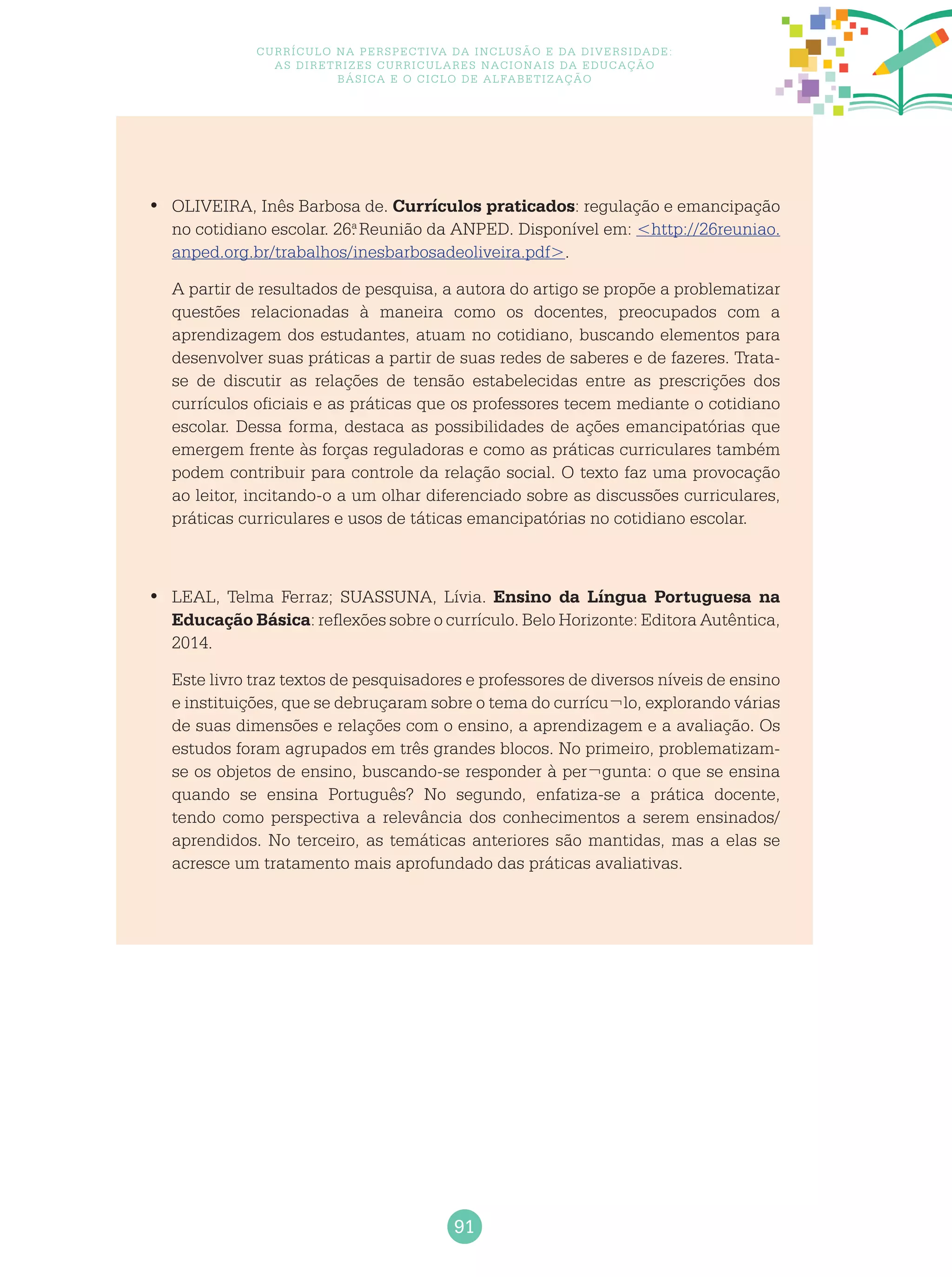 91
Currículo na perspectiva da inclusão e da diversidade:
as diretrizes curriculares nacionais da educação
básica e o ciclo de alfabetização
	OLIVEIRA, Inês Barbosa de.•	 Currículos praticados: regulação e emancipação
no cotidiano escolar. 26.a
Reunião da ANPED. Disponível em: <http://26reuniao.
anped.org.br/trabalhos/inesbarbosadeoliveira.pdf>.
A partir de resultados de pesquisa, a autora do artigo se propõe a problematizar
questões relacionadas à maneira como os docentes, preocupados com a
aprendizagem dos estudantes, atuam no cotidiano, buscando elementos para
desenvolver suas práticas a partir de suas redes de saberes e de fazeres. Trata-
se de discutir as relações de tensão estabelecidas entre as prescrições dos
currículos oficiais e as práticas que os professores tecem mediante o cotidiano
escolar. Dessa forma, destaca as possibilidades de ações emancipatórias que
emergem frente às forças reguladoras e como as práticas curriculares também
podem contribuir para controle da relação social. O texto faz uma provocação
ao leitor, incitando-o a um olhar diferenciado sobre as discussões curriculares,
práticas curriculares e usos de táticas emancipatórias no cotidiano escolar.
	LEAL, Telma Ferraz; SUASSUNA, Lívia.•	 Ensino da Língua Portuguesa na
Educação Básica: reflexões sobre o currículo. Belo Horizonte: Editora Autêntica,
2014.
Este livro traz textos de pesquisadores e professores de diversos níveis de ensino
e instituições, que se debruçaram sobre o tema do currícu¬lo, explorando várias
de suas dimensões e relações com o ensino, a aprendizagem e a avaliação. Os
estudos foram agrupados em três grandes blocos. No primeiro, problematizam-
se os objetos de ensino, buscando-se responder à per¬gunta: o que se ensina
quando se ensina Português? No segundo, enfatiza-se a prática docente,
tendo como perspectiva a relevância dos conhecimentos a serem ensinados/
aprendidos. No terceiro, as temáticas anteriores são mantidas, mas a elas se
acresce um tratamento mais aprofundado das práticas avaliativas.
 