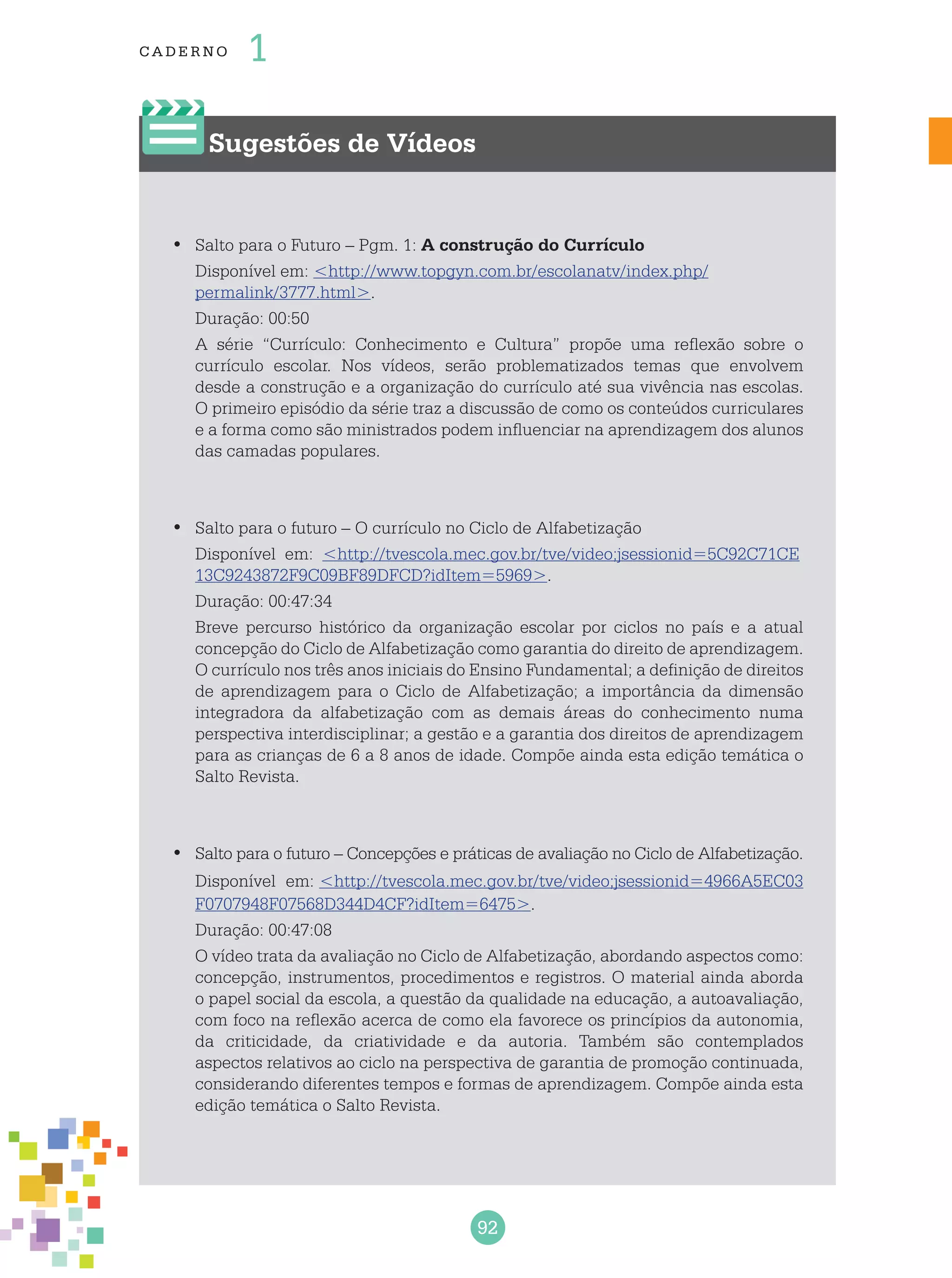 92
cade r no 1
Sugestões de Vídeos
Salto para o Futuro – Pgm. 1:•	 A construção do Currículo
Disponível em: <http://www.topgyn.com.br/escolanatv/index.php/
permalink/3777.html>.
Duração: 00:50
A série “Currículo: Conhecimento e Cultura” propõe uma reflexão sobre o
currículo escolar. Nos vídeos, serão problematizados temas que envolvem
desde a construção e a organização do currículo até sua vivência nas escolas.
O primeiro episódio da série traz a discussão de como os conteúdos curriculares
e a forma como são ministrados podem influenciar na aprendizagem dos alunos
das camadas populares.
Salto para o futuro – O currículo no Ciclo de Alfabetização•	
Disponível em: <http://tvescola.mec.gov.br/tve/video;jsessionid=5C92C71CE
13C9243872F9C09BF89DFCD?idItem=5969>.
Duração: 00:47:34
Breve percurso histórico da organização escolar por ciclos no país e a atual
concepção do Ciclo de Alfabetização como garantia do direito de aprendizagem.
O currículo nos três anos iniciais do Ensino Fundamental; a definição de direitos
de aprendizagem para o Ciclo de Alfabetização; a importância da dimensão
integradora da alfabetização com as demais áreas do conhecimento numa
perspectiva interdisciplinar; a gestão e a garantia dos direitos de aprendizagem
para as crianças de 6 a 8 anos de idade. Compõe ainda esta edição temática o
Salto Revista.
Salto para o futuro – Concepções e práticas de avaliação no Ciclo de Alfabetização.•	
Disponível em: <http://tvescola.mec.gov.br/tve/video;jsessionid=4966A5EC03
F0707948F07568D344D4CF?idItem=6475>.
Duração: 00:47:08
O vídeo trata da avaliação no Ciclo de Alfabetização, abordando aspectos como:
concepção, instrumentos, procedimentos e registros. O material ainda aborda
o papel social da escola, a questão da qualidade na educação, a autoavaliação,
com foco na reflexão acerca de como ela favorece os princípios da autonomia,
da criticidade, da criatividade e da autoria. Também são contemplados
aspectos relativos ao ciclo na perspectiva de garantia de promoção continuada,
considerando diferentes tempos e formas de aprendizagem. Compõe ainda esta
edição temática o Salto Revista.
 