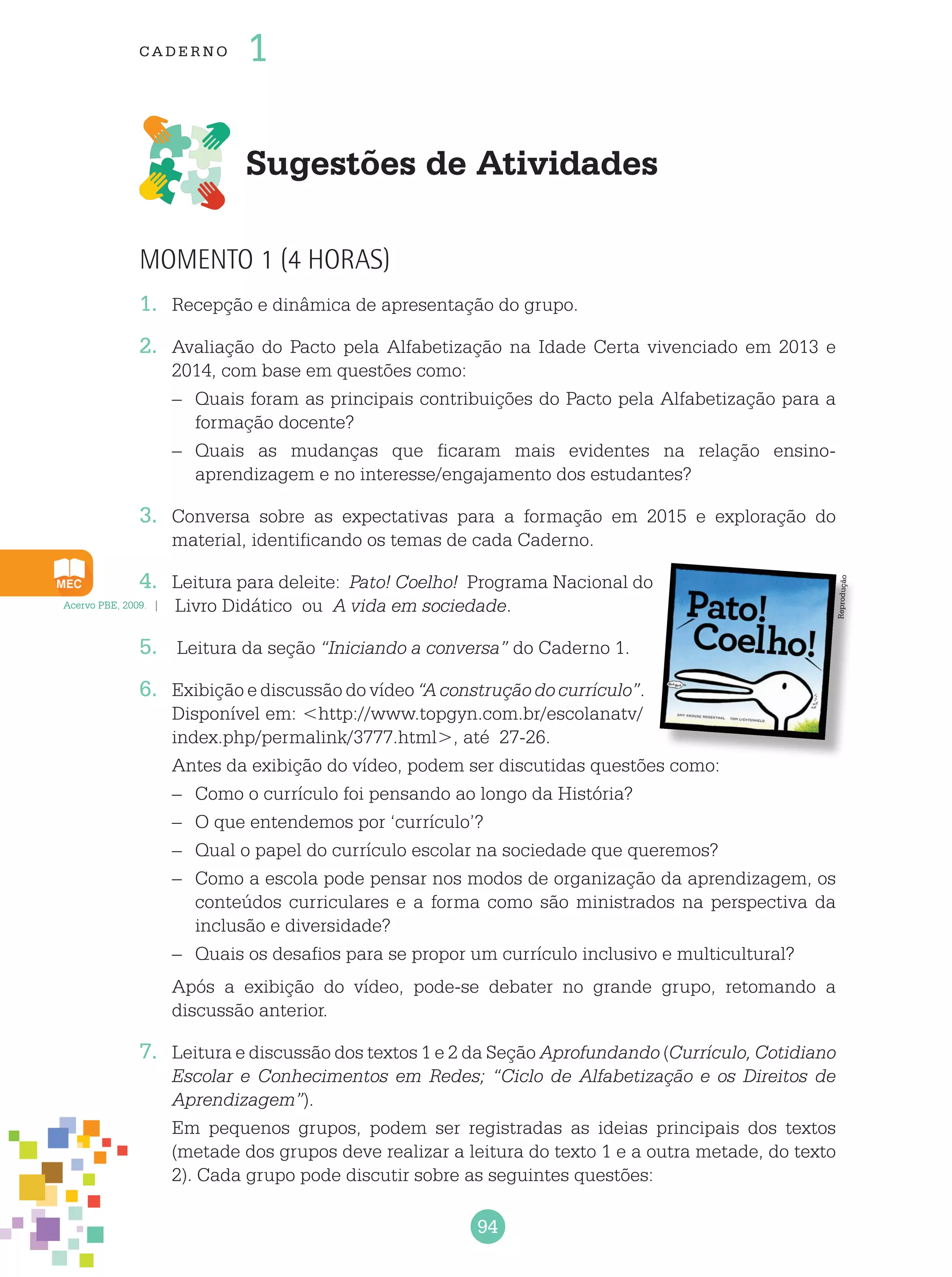 94
cade r no 1
Sugestões de Atividades
Momento 1 (4 horas)
1.	 Recepção e dinâmica de apresentação do grupo.
2.	 Avaliação do Pacto pela Alfabetização na Idade Certa vivenciado em 2013 e
2014, com base em questões como:
–	 Quais foram as principais contribuições do Pacto pela Alfabetização para a
formação docente?
–	 Quais as mudanças que ficaram mais evidentes na relação ensino-
aprendizagem e no interesse/engajamento dos estudantes?
3.	 Conversa sobre as expectativas para a formação em 2015 e exploração do
material, identificando os temas de cada Caderno.
4.	 Leitura para deleite: Pato! Coelho! Programa Nacional do
Livro Didático ou A vida em sociedade.
5.	 Leitura da seção “Iniciando a conversa” do Caderno 1.
6.	 Exibição e discussão do vídeo “A construção do currículo”.
Disponível em: <http://www.topgyn.com.br/escolanatv/
index.php/permalink/3777.html>, até 27-26.
	 Antes da exibição do vídeo, podem ser discutidas questões como:
–	 Como o currículo foi pensando ao longo da História?
–	 O que entendemos por ‘currículo’?
–	 Qual o papel do currículo escolar na sociedade que queremos?
–	 Como a escola pode pensar nos modos de organização da aprendizagem, os
conteúdos curriculares e a forma como são ministrados na perspectiva da
inclusão e diversidade?
–	 Quais os desafios para se propor um currículo inclusivo e multicultural?
	 Após a exibição do vídeo, pode-se debater no grande grupo, retomando a
discussão anterior.
7.	 Leitura e discussão dos textos 1 e 2 da Seção Aprofundando (Currículo, Cotidiano
Escolar e Conhecimentos em Redes; “Ciclo de Alfabetização e os Direitos de
Aprendizagem”).
	 Em pequenos grupos, podem ser registradas as ideias principais dos textos
(metade dos grupos deve realizar a leitura do texto 1 e a outra metade, do texto
2). Cada grupo pode discutir sobre as seguintes questões:
Acervo PBE, 2009.
Reprodução
 