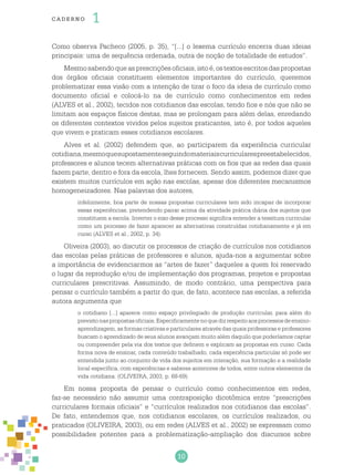 10
cade r no 1
Como observa Pacheco (2005, p. 35), “[...] o lexema currículo encerra duas ideias
principais: uma de sequência ordenada, outra de noção de totalidade de estudos”.
Mesmosabendoqueasprescriçõesoficiais,istoé,ostextosescritosdaspropostas
dos órgãos oficiais constituem elementos importantes do currículo, queremos
problematizar essa visão com a intenção de tirar o foco da ideia de currículo como
documento oficial e colocá-lo na de currículo como conhecimentos em redes
(ALVES et al., 2002), tecidos nos cotidianos das escolas, tendo fios e nós que não se
limitam aos espaços físicos destas, mas se prolongam para além delas, enredando
os diferentes contextos vividos pelos sujeitos praticantes, isto é, por todos aqueles
que vivem e praticam esses cotidianos escolares.
Alves et al. (2002) defendem que, ao participarem da experiência curricular
cotidiana,mesmoquesupostamenteseguindomateriaiscurricularespreestabelecidos,
professores e alunos tecem alternativas práticas com os fios que as redes das quais
fazem parte, dentro e fora da escola, lhes fornecem. Sendo assim, podemos dizer que
existem muitos currículos em ação nas escolas, apesar dos diferentes mecanismos
homogeneizadores. Nas palavras dos autores,
infelizmente, boa parte de nossas propostas curriculares tem sido incapaz de incorporar
essas experiências, pretendendo pairar acima da atividade prática diária dos sujeitos que
constituem a escola. Inverter o eixo desse processo significa entender a tessitura curricular
como um processo de fazer aparecer as alternativas construídas cotidianamente e já em
curso (ALVES et al., 2002, p. 34).
Oliveira (2003), ao discutir os processos de criação de currículos nos cotidianos
das escolas pelas práticas de professores e alunos, ajuda-nos a argumentar sobre
a importância de evidenciarmos as “artes de fazer” daqueles a quem foi reservado
o lugar da reprodução e/ou de implementação dos programas, projetos e propostas
curriculares prescritivas. Assumindo, de modo contrário, uma perspectiva para
pensar o currículo também a partir do que, de fato, acontece nas escolas, a referida
autora argumenta que
o cotidiano [...] aparece como espaço privilegiado de produção curricular, para além do
previstonaspropostasoficiais.Especificamentenoquedizrespeitoaosprocessosdeensino-
aprendizagem, as formas criativas e particulares através das quais professoras e professores
buscam o aprendizado de seus alunos avançam muito além daquilo que poderíamos captar
ou compreender pela via dos textos que definem e explicam as propostas em curso. Cada
forma nova de ensinar, cada conteúdo trabalhado, cada experiência particular só pode ser
entendida junto ao conjunto de vida dos sujeitos em interação, sua formação e a realidade
local específica, com experiências e saberes anteriores de todos, entre outros elementos da
vida cotidiana. (OLIVEIRA, 2003, p. 68-69).
Em nossa proposta de pensar o currículo como conhecimentos em redes,
faz-se necessário não assumir uma contraposição dicotômica entre “prescrições
curriculares formais oficiais” e “currículos realizados nos cotidianos das escolas”.
De fato, entendemos que, nos cotidianos escolares, os currículos realizados, ou
praticados (OLIVEIRA, 2003), ou em redes (ALVES et al., 2002) se expressam como
possibilidades potentes para a problematização-ampliação dos discursos sobre
 
