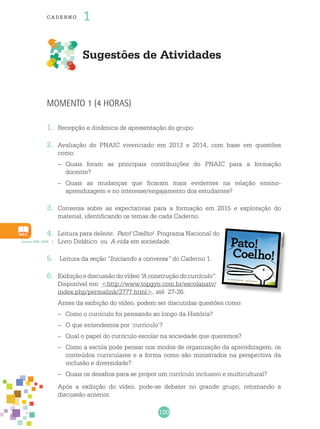 100
cade r no 1
Sugestões de Atividades
Acervo PBE, 2009.
Reprodução
Momento 1 (4 horas)
1.	 Recepção e dinâmica de apresentação do grupo.
2.	 Avaliação do PNAIC vivenciado em 2013 e 2014, com base em questões
como:
–	 Quais foram as principais contribuições do PNAIC para a formação
docente?
–	 Quais as mudanças que ficaram mais evidentes na relação ensino-
aprendizagem e no interesse/engajamento dos estudantes?
3.	 Conversa sobre as expectativas para a formação em 2015 e exploração do
material, identificando os temas de cada Caderno.
4.	 Leitura para deleite: Pato! Coelho! Programa Nacional do
Livro Didático ou A vida em sociedade.
5.	 Leitura da seção “Iniciando a conversa” do Caderno 1.
6.	 Exibição e discussão do vídeo “A construção do currículo”.
Disponível em: <http://www.topgyn.com.br/escolanatv/
index.php/permalink/3777.html>, até 27-26.
	 Antes da exibição do vídeo, podem ser discutidas questões como:
–	 Como o currículo foi pensando ao longo da História?
–	 O que entendemos por ‘currículo’?
–	 Qual o papel do currículo escolar na sociedade que queremos?
–	 Como a escola pode pensar nos modos de organização da aprendizagem, os
conteúdos curriculares e a forma como são ministrados na perspectiva da
inclusão e diversidade?
–	 Quais os desafios para se propor um currículo inclusivo e multicultural?
	 Após a exibição do vídeo, pode-se debater no grande grupo, retomando a
discussão anterior.
 