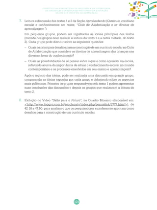 101
Currículo na perspectiva da inclusão e da diversidade:
as diretrizes curriculares nacionais da educação
básica e o ciclo de alfabetização
7.	 Leitura e discussão dos textos 1 e 2 da Seção Aprofundando (Currículo, cotidiano
escolar e conhecimentos em redes; “Ciclo de Alfabetização e os direitos de
aprendizagem”).
	 Em pequenos grupos, podem ser registradas as ideias principais dos textos
(metade dos grupos deve realizar a leitura do texto 1 e a outra metade, do texto
2). Cada grupo pode discutir sobre as seguintes questões:
–	 Quais os principais desafios para a construção de um currículo escolar no Ciclo
de Alfabetização que considere os direitos de aprendizagem das crianças nas
diversas áreas do conhecimento?
–	 Quais as possibilidades de se pensar sobre o que e como aprender na escola,
refletindo acerca da importância de situar o conhecimento escolar no mundo
contemporâneo e os processos envolvidos em seu ensino e aprendizagem?
	 Após o registro das ideias, pode ser realizada uma discussão em grande grupo,
comparando as ideias expostas por cada grupo e debatendo sobre os aspectos
mais polêmicos. Primeiro os grupos responsáveis pelo texto 1 podem apresentar
suas conclusões das discussões e depois os grupos que realizaram a leitura do
texto 2.
8.	 Exibição do Vídeo “Salto para o Futuro”, no Quadro Mosaico (disponível em:
<http://www.topgyn.com.br/escolanatv/index.php/permalink/3777.html>), de
42:18 a 47:50, para analisar o que os pesquisadores e professores apontam como
desafios para a construção de um currículo escolar.
 