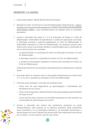 102
cade r no 1
Momento 2 (4 horas)
1.	 Leitura para deleite: Minha Escola (Ascenso Ferreira)
2.	 Exibição do vídeo “O currículo no ciclo de alfabetização” (disponível em: <http://
tvescola.mec.gov.br/tve/video;jsessionid=5C92C71CE13C9243872F9C09BF89
DFCD?idItem=5969>), para estabelecimento de relações entre os conteúdos
abordados.
3.	 Leitura e discussão dos textos 4, 5 e 6 (4. Educação do Campo e o Ciclo de
Alfabetização: diversidade de experiências e modos de organização curricular,
5. Educação inclusiva e práticas pedagógicas no Ciclo de Alfabetização, 6.
Diversidade linguística no Ciclo de Alfabetização), em pequenos grupos, para
refletir sobre quais os principais desafios e possibilidades para a construção de
um currículo escolar que considere:
–	 as especificidades e a qualidade de ensino na Educação do Campo, no Ciclo
de Alfabetização;
–	 a educação inclusiva e a qualidade de ensino no Ciclo de Alfabetização;
–	 a questão da diversidade linguística na busca pela qualidade de ensino no
Ciclo de Alfabetização.
	 Cada grupo deverá ler um dos textos, para apresentar as reflexões para o grande
grupo.
4.	 Discussão sobre as relações entre as discussões estabelecidas nos textos lidos
(1, 2, 4, 5 e 6) e a questão da avaliação no Ciclo de Alfabetização.
5.	 Conversa sobre avaliação, com base em questões como:
–	 Como você faz para diagnosticar as aprendizagens e dificuldades dos
estudantes de sua turma?
–	 Como você acompanha o desenvolvimento das aprendizagens dos estudantes
ao longo do ano?
–	 O que você faz para reorientar as atividades propostas em sala mediante as
necessidades de aprendizagens da turma?
6.	 Leitura e discussão dos relatos das professoras presentes na seção
Compartilhando, para analisar se os objetivos propostos pelas professoras
foram atendidos e se as estratégias didáticas e de avaliação favoreceram a
aprendizagem da turma. Metade dos grupos pode ficar responsável pela leitura
de um relato e a outra metade, pela do outro relato.
 