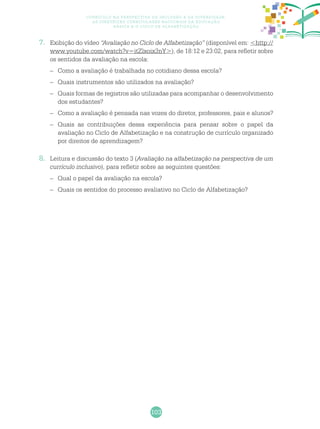103
Currículo na perspectiva da inclusão e da diversidade:
as diretrizes curriculares nacionais da educação
básica e o ciclo de alfabetização
7.	 Exibição do vídeo “Avaliação no Ciclo de Alfabetização” (disponível em: <http://
www.youtube.com/watch?v=itZlxoix3nY>), de 18:12 e 23:02, para refletir sobre
os sentidos da avaliação na escola:
–	 Como a avaliação é trabalhada no cotidiano dessa escola?
–	 Quais instrumentos são utilizados na avaliação?
–	 Quais formas de registros são utilizadas para acompanhar o desenvolvimento
dos estudantes?
–	 Como a avaliação é pensada nas vozes do diretor, professores, pais e alunos?
–	 Quais as contribuições dessa experiência para pensar sobre o papel da
avaliação no Ciclo de Alfabetização e na construção de currículo organizado
por direitos de aprendizagem?
8.	 Leitura e discussão do texto 3 (Avaliação na alfabetização na perspectiva de um
currículo inclusivo), para refletir sobre as seguintes questões:
–	 Qual o papel da avaliação na escola?
–	 Quais os sentidos do processo avaliativo no Ciclo de Alfabetização?
 