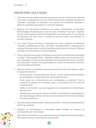 104
cade r no 1
Tarefas para casa e escola
1.	 Com base nas discussões realizadas no primeiro encontro de formação, planejar
como fará a avaliação da turma em 2015 (momentos de avaliação, períodos de
avaliação, estratégias de avaliação e de registro dos resultados). Registrar o
plano de avaliação, para discutir no encontro seguinte.
2.	 Elaborar um instrumento diagnóstico da turma, considerando as principais
aprendizagens desejadas para o ano em curso, vivenciar a situação e registrar
quais conhecimentos os alunos demonstraram ter-se apropriado e o que precisa
ser garantido em 2015. Fazer o registro do perfil da turma, para discutir no
encontro seguinte.
3.	 Ler o texto “Dança da língua e linguagem da dança: aspectos de diferenças
culturais e semelhanças sociais”, da seção “Compartilhando”, comparando as
análises feitas pelo autor e as que foram discutidas durante o encontro. Elaborar
questões para discussão no encontro seguinte.
4.	 Propor, em pequenos grupos, atividades com as obras complementares indicadas
na Seção “Para aprender Mais – Materiais didáticos para uso em sala de aula”,
que contemplem conhecimentos distintos que as crianças têm sobre o conteúdo
a ser abordado e pensar nas possibilidades de avaliar os estudantes durante a
aplicação da(s) atividade(s).
5.	 Realizar a leitura da proposta curricular da escola e/ou da rede, refletindo sobre
os seguintes aspectos:
–	 No documento, o que se define por ‘escola’ e quais conhecimentos atendem
às necessidades e expectativas da comunidade escolar?
–	 Quais áreas e/ou conhecimentos são privilegiados na proposta? Qual a
proposta de trabalho do documento para a articulação entre as áreas de
conhecimento?
–	 Existe, no documento, uma preocupação com a progressão do conhecimento
por ano/ciclo?
–	 A proposta se preocupa em discutir e ofertar aos estudantes possibilidades de
uma aprendizagem efetiva, acesso aos conhecimentos relevantes e ampliação
de suas experiências?
6.	 Escolherumdostextosdaseção“ParaaprenderMais”eelaborarquestionamentos
acerca do conteúdo.
7.	 Registrar as aprendizagens e discussões dessa Unidade no caderno de
acompanhamento da formação.
	 Obs: Cada cursista deve ter um caderno para fazer os registros das aprendizagens
efetivadas relativas a cada Caderno da formação.
 