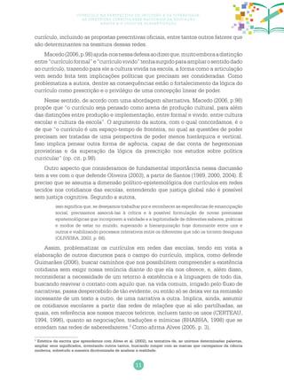 11
Currículo na perspectiva da inclusão e da diversidade:
as diretrizes curriculares nacionais da educação
básica e o ciclo de alfabetização
currículo, incluindo as propostas prescritivas oficiais, entre tantos outros fatores que
são determinantes na tessitura dessas redes.
Macedo(2006,p.98)ajuda-nosnessadefesaaodizerque,muitoemboraadistinção
entre“currículoformal”e“currículovivido”tenhasurgidoparaampliarosentidodado
ao currículo, trazendo para ele a cultura vivida na escola, a forma como a articulação
vem sendo feita tem implicações políticas que precisam ser consideradas. Como
problematiza a autora, dentre as consequências estão o fortalecimento da lógica do
currículo como prescrição e o privilégio de uma concepção linear de poder.
Nesse sentido, de acordo com uma abordagem alternativa, Macedo (2006, p.98)
propõe que “o currículo seja pensado como arena de produção cultural, para além
das distinções entre produção e implementação, entre formal e vivido, entre cultura
escolar e cultura da escola”. O argumento da autora, com o qual concordamos, é o
de que “o currículo é um espaço-tempo de fronteira, no qual as questões de poder
precisam ser tratadas de uma perspectiva de poder menos hierárquica e vertical.
Isso implica pensar outra forma de agência, capaz de dar conta de hegemonias
provisórias e da superação da lógica da prescrição nos estudos sobre política
curricular” (op. cit. p.98).
Outro aspecto que consideramos de fundamental importância nessa discussão
tem a ver com o que defende Oliveira (2003), a partir de Santos (1989, 2000, 2004). É
preciso que se assuma a dimensão político-epistemológica dos currículos em redes
tecidos nos cotidianos das escolas, entendendo que justiça global não é possível
sem justiça cognitiva. Segundo a autora,
isso significa que, se desejamos trabalhar por e reconhecer as experiências de emancipação
social, precisamos associá-las à crítica e à possível formulação de novas premissas
epistemológicas que incorporem a validade e a legitimidade de diferentes saberes, práticas
e modos de estar no mundo, superando a hierarquização hoje dominante entre uns e
outros e viabilizando processos interativos entre os diferentes que não os tornem desiguais
(OLIVEIRA, 2003, p. 68).
Assim, problematizar os currículos em redes das escolas, tendo em vista a
elaboração de outros discursos para o campo do currículo, implica, como defende
Guimarães (2006), buscar caminhos que nos possibilitem compreender a existência
cotidiana sem exigir nossa renúncia diante do que ela nos oferece, e, além disso,
reconsiderar a necessidade de um retorno à existência e à linguagem de todo dia,
buscando reavivar o contato com aquilo que, na vida comum, irrigado pelo fluxo de
narrativas, passa despercebido de tão evidente, ou então só se deixa ver na remissão
incessante de um texto a outro, de uma narrativa a outra. Implica, ainda, assumir
os cotidianos escolares a partir das redes de relações que aí são partilhadas, as
quais, em referência aos nossos marcos teóricos, incluem tanto os usos (CERTEAU,
1994, 1996), quanto as negociações, traduções e mímicas (BHABHA, 1998) que se
enredam nas redes de saberesfazeres.3
Como afirma Alves (2005, p. 3),
3
Estética da escrita que aprendemos com Alves et al. (2002), na tentativa de, ao unirmos determinadas palavras,
ampliar seus significados, inventando outros tantos, buscando romper com as marcas que carregamos da ciência
moderna, sobretudo a maneira dicotomizada de analisar a realidade.
 
