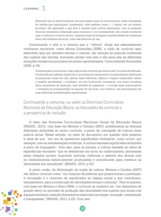 12
cade r no 1
[Entendo] que os seres humanos, em suas ações e para se comunicarem, estão carregados
de valores que reproduzem, transmitem, mas também criam [...]. Assim, em um mesmo
processo, vão aplicando o que lhes é imposto pela cultura dominante, com os produtos
técnicos colocados à disposição para consumo e, em contrapartida, vão criando modos de
usar e conhecer o invento técnico, fazendo surgir tecnologias e possibilidades de mudanças
tanto dos artefatos técnicos, como das técnicas de uso.
Contrariando o veto e a censura que a “ciência” dirige aos saberesfazeres
cotidianos narrativos, como afirma Guimarães (2006), a visão de currículo aqui
defendida opta por também escutar o comum, dar atenção às práticas cotidianas
dos sujeitos das escolas, buscando pensar com eles e não para eles as diferentes
situações vividas nos processos de ensino-aprendizagem. Como defende Guimarães
(2006, p.14):
Compreenderavidasocial,enãojulgá-la(emnomedoquedeveriaser),foiaatitudeadotada.
Constituído por saberes implícitos e animados por sentimentos compartilhados (dedicados
às pequenas coisas da vida, gestos, falas habituais, objetos e lugares conhecidos, afetos
e paixões partilhados), o cotidiano, em seu burburinho incessante, sua prosa mundana
(feita certamente de repetição, mas também de insistente – e muitas vezes imperceptível
– invenção) foi acompanhado (à maneira de um fluxo, ora contínuo, ora interrompido) em
suas diferentes manifestações significantes.
Continuando a conversa: ou sobre as Diretrizes Curriculares
Nacionais da Educação Básica, as discussões do currículo e
a perspectiva de inclusão
O texto das Diretrizes Curriculares Nacionais Gerais da Educação Básica
(BRASIL, 2013), com base em Moreira e Candau (2007), problematiza as diversas
definições atribuídas ao termo currículo, a partir da concepção de cultura como
prática social. Nesse sentido, no texto do documento em questão está presente
a ideia de que, “em vez de apresentar significados intrínsecos, como ocorre, por
exemplo, com as manifestações artísticas, a cultura expressa significados atribuídos
a partir da linguagem”. Com isso, para os autores, a cultura também se refere às
experiências escolares “que se desdobram em torno do conhecimento, permeadas
pelas relações sociais, buscando articular vivências e saberes dos alunos com
os conhecimentos historicamente acumulados e contribuindo para construir as
identidades dos estudantes” (BRASIL, 2013, p.23).
A partir, então, da delimitação da noção de cultura, Moreira e Candau (2007)
vão definir currículo como “um conjunto de práticas que proporcionam a produção,
a circulação e o consumo de significados no espaço social e que contribuem,
intensamente, para a construção de identidades sociais e culturais”. Para os autores,
com base em Moreira e Silva (1994), o currículo se constitui em “um dispositivo de
grande efeito no processo de produção das identidades dos sujeitos que atuam nos
espaços escolares, estando diretamente implicado na criação, recriação, contestação
e transgressão” (BRASIL, 2013, p.23). Com isso,
 