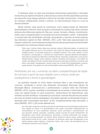 14
cade r no 1
O destaque dado no texto aos princípios educacionais garantidos à educação
formal tem por objetivo fortalecer a ideia de que a escola de Educação Básica precisa
ser assumida como espaço potente e coletivo de inclusão, favorecendo “o bem-estar
de crianças, adolescentes, jovens e adultos, no relacionamento entre si e com as
demais pessoas”.
Nesse sentido, essa escola se constituiria como espaço-tempo de diferentes
aprendizagens coletivas, entre as quais a valorização da riqueza das raízes culturais
próprias das diferentes regiões do País que, juntas, formam a Nação, contribuindo,
assim, para a ressignificação e a recriação da cultura herdada e, ainda, “viabilizando
a reconstrução das identidades culturais, aprendendo a valorizar as raízes próprias
das diferentes regiões do País” (BRASIL, 2013, p.25). Toda essa argumentação diz
respeito,sobretudo,aosmúltiplosprocessosdeinclusãoqueprecisamserfomentados
e realizados nos cotidianos dessas escolas.
Cabe, pois, à escola, diante dessa sua natureza, assumir diferentes papéis, no exercício da
sua missão essencial, que é a de construir uma cultura de direitos humanos para preparar
cidadãos plenos. A educação destina-se a múltiplos sujeitos e tem como objetivo a troca
de saberes, a socialização e o confronto do conhecimento, segundo diferentes abordagens,
exercidas por pessoas de diferentes condições físicas, sensoriais, intelectuais e emocionais,
classes sociais, crenças, etnias, gêneros, origens, contextos socioculturais, e da cidade, do
campo e de aldeias. Por isso, é preciso fazer da escola a instituição acolhedora, inclusiva, pois
essa é uma opção ‘transgressora’, porque rompe com a ilusão da homogeneidade e provoca,
quase sempre, uma espécie de crise de identidade institucional (BRASIL, 2013, p.25).
Finalizando, por ora, a conversa: ou sobre a complexificação da noção
de currículo a partir de suas relações com a cultura, tendo por
consequência o direito à aprendizagem
As questões trazidas no início dessa conversa sobre o que entendemos por
currículo, enredadas à leitura das Diretrizes Curriculares Nacionais Gerais da
Educação Básica, motivaram-nos a problematizar o próprio texto das Diretrizes
(BRASIL, 2013), quando considera a necessidade de se pensar a instituição escolar
como um espaço-tempo no qual acontecem “desencontros de expectativas, mas
também acordos solidários, norteados por princípios e valores educativos pactuados
por meio do projeto político-pedagógico concebido segundo as demandas sociais e
aprovado pela comunidade educativa” (p.25). Complementando essa discussão, o
texto (BRASIL, 2013, p.25) ainda defende que
por outro lado, enquanto a escola se prende às características de metodologias tradicionais,
com relação ao ensino e à aprendizagem como ações concebidas separadamente, as
características de seus estudantes requerem outros processos e procedimentos, em
que aprender, ensinar, pesquisar, investigar, avaliar ocorrem de modo indissociável. Os
estudantes, entre outras características, aprendem a receber informação com rapidez,
gostam do processo paralelo, de realizar várias tarefas ao mesmo tempo, preferem fazer
seus gráficos antes de ler o texto, enquanto os docentes creem que acompanham a era
digital apenas porque digitam e imprimem textos, têm e-mail, não percebendo que os
estudantes nasceram na era digital.
 