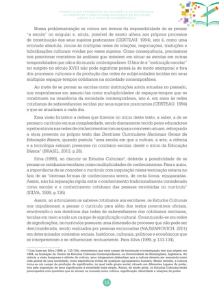 15
Currículo na perspectiva da inclusão e da diversidade:
as diretrizes curriculares nacionais da educação
básica e o ciclo de alfabetização
Nossa problematização se coloca em termos da impossibilidade de se pensar
“a escola” no singular e, ainda, possível de existir alheia aos próprios processos
de constituição dos seus sujeitos praticantes (CERTEAU, 1994), isto é, como uma
entidade absoluta, imune às múltiplas redes de relações, negociações, traduções e
hibridizações culturais vividas por esses sujeitos. Como consequência, precisamos
nos posicionar contrários às análises que insistem em situar as escolas em outras
temporalidades que não a do mundo contemporâneo. O fato de a “instituição escolar”
ter surgido no século XVIII não pode significar pensá-la de modo atemporal e fora
dos processos culturais e da produção das redes de subjetividades tecidas em seus
múltiplos espaços-tempos cotidianos na sociedade contemporânea.
Ao invés de se pensar as escolas como instituições ainda situadas no passado,
nos empenhamos em assumi-las como multiplicidades de espaços-tempos que se
constituem na imanência da sociedade contemporânea, isto é, em meio às redes
cotidianas de saberesfazeres tecidas por seus sujeitos praticantes (CERTEAU, 1994)
e que se atualizam a cada dia.
Essa visão fortalece a defesa que fizemos no início deste texto, a saber, a de se
pensar o currículo em sua complexidade, sendo diariamente tecido pelos educadores
epelosalunosnasredesdeconhecimentoscomasquaisconvivem-atuam,reforçando
a ideia presente no próprio texto das Diretrizes Curriculares Nacionais Gerais da
Educação Básica, quando postula “uma escola em que a cultura, a arte, a ciência
e a tecnologia estejam presentes no cotidiano escolar, desde o início da Educação
Básica” (BRASIL, 2013, p.26).
Silva (1999), ao discutir os Estudos Culturais4
, defende a possibilidade de se
pensar os cotidianos escolares como multiplicidades de conhecimentos.Para o autor,
a importância de se conceber o currículo com inspiração nessa teorização estaria no
fato de as “diversas formas de conhecimento serem, de certa forma, equiparadas.
Assim, não há separação rígida entre o conhecimento tradicionalmente considerado
como escolar e o conhecimento cotidiano das pessoas envolvidas no currículo”
(SILVA, 1999, p.136).
Assim, ao articularem os saberes cotidianos aos escolares, os Estudos Culturais
nos impulsionam a pensar o currículo para além dos textos prescritivos oficiais,
envolvendo-o nos domínios das redes de saberesfazeres dos cotidianos escolares,
tecidas em meio a todo um campo de significação cultural. Constituindo-se em redes
de significações, os currículos possuem uma dimensão de processo que não pode ser
desconsiderada, sendo realizados por pessoas encarnadas (NAJMANOVICH, 2001)
em determinados contextos sociais, históricos, culturais, políticos e econômicos que
se interpenetram e se influenciam mutuamente. Para Silva (1999, p.133-134),
4
Com base em Silva (1999, p. 133-134), entendemos que esse campo de teorização e investigação tem sua origem em
1964, na fundação do Centro de Estudos Culturais Contemporâneos, na Universidade de Birmingham, Inglaterra. Ao
criticar a visão burguesa e elitista de cultura, seus integrantes defendiam que a cultura deveria ser assumida como
vida global de uma sociedade, como experiência vivida de qualquer agrupamento humano. Nesse sentido, a cultura
torna-se um campo de produção de significados, no qual cada grupo social, situado em diferentes lugares de poder,
luta pela imposição de seus significados à sociedade mais ampla. Assim, de modo geral, os Estudos Culturais estão
preocupados com questões que se situam na conexão entre cultura, significação, identidade e relações de poder.
 