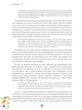 16
cade r no 1
de forma talvez mais importante, os Estudos Culturais concebem a cultura como campo de
luta em torno da significação social. A cultura é um campo de produção de significados no
qual os diferentes grupos sociais, situados em posições diferenciais de poder, lutam pela
imposição de seus significados à sociedade mais ampla. Cultura é, nessa concepção, um
campo contestado de significação.
Alves (2005) também nos ajuda nessa argumentação, ao ponderar sobre a relação
entre questões curriculares e questões da cultura. Para a autora, articular questões
entre currículo e cultura indica a necessidade de se interrogar: há diferenças entre o
que se produz nas escolas como conhecimento e o que é produzido fora dela como tal,
em especial nas ciências? Que possibilidades de interinfluências se colocam entre o
que é desenvolvido pelas escolas e o que é tecido nos espaços/tempos fora dela? No
sentido de buscar respostas, ainda que parciais, para as questões anteriores, Alves
(2005) recorre a Lopes (1999, p. 222-223), para quem
é questionável estabelecer uma hierarquia de saberes e culturas, tanto quanto conceber
uma unidade na pluralidade cultural. Admitir a pluralidade de culturas é admitir não só a
pluralidade e a descontinuidade da razão, mas também admitir a divisão do trabalho na
sociedade de classes. É conceber culturas dominante e dominada como mescla ambígua e
contraditória de repressão e libertação, reprodução e resistência.
Finalizando, por ora, nossa conversa, pensamos ser oportuno trazer a discussão
sobre o que temos chamado de “direito de aprendizagem”. Se estamos entendendo
o currículo como processo que se realiza nos cotidianos escolares e em meio às
multiplicidades das redes de saberesfazares que são tecidas nas relações entre
os sujeitos que lá estão, é preciso suspeitar da ideia de que existem alunos com
dificuldades ou problemas de aprendizagem.
De fato, se estamos assumindo as redes cotidianas de saberesfazeres como
referências das discussões do currículo, então, a questão das dificuldades ou
dos problemas em aprender não pode ser atribuída ao sujeito de forma isolada.
O conhecimento não é, nessa dimensão das redes, uma propriedade ou uma
característica do indivíduo no singular, mas condição de vida, de existência das
relações entre esses indivíduos, sujeitos cotidianos complexos e encarnados
(NAJMANOVICH, 2001). Partindo das discussões de Maturana e Varela (1995),
Assmann (1998, p. 22) observa que
as biociências descobriram que a vida é, basicamente, uma persistência de processos
de aprendizagem. Seres vivos são seres que conseguem manter-se de forma flexível e
adaptativa, a dinâmica de continuar aprendendo. Afirma-se até que processos vitais e
processos de conhecimento são no fundo a mesma coisa.
Assim, no lugar da ideia de dificuldade ou problema de aprendizagem, que,
como já dito, só se sustenta numa perspectiva da individualidade singular, propomos
e defendemos a ideia de que cada um de nós possui diferentes possibilidades de
tessituradeconhecimentose,nessesentido,temosgarantido,comocondiçãohumana,
o direito de aprender. Como temos defendido em outras ocasiões, entendendo os
 