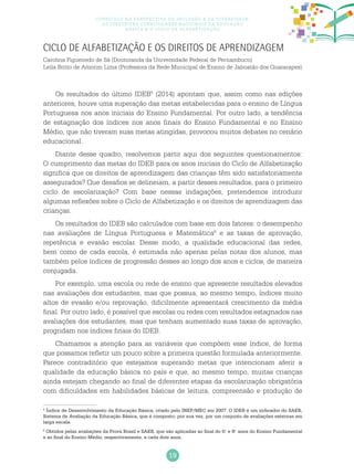 19
Currículo na perspectiva da inclusão e da diversidade:
as diretrizes curriculares nacionais da educação
básica e o ciclo de alfabetização
Ciclo de Alfabetização e os direitos de aprendizagem
Carolina Figueiredo de Sá (Doutoranda da Universidade Federal de Pernambuco)
Leila Britto de Amorim Lima (Professora da Rede Municipal de Ensino de Jaboatão dos Guararapes)
Os resultados do último IDEB5
(2014) apontam que, assim como nas edições
anteriores, houve uma superação das metas estabelecidas para o ensino de Língua
Portuguesa nos anos iniciais do Ensino Fundamental. Por outro lado, a tendência
de estagnação dos índices nos anos finais do Ensino Fundamental e no Ensino
Médio, que não tiveram suas metas atingidas, provocou muitos debates no cenário
educacional.
Diante desse quadro, resolvemos partir aqui dos seguintes questionamentos:
O cumprimento das metas do IDEB para os anos iniciais do Ciclo de Alfabetização
significa que os direitos de aprendizagem das crianças têm sido satisfatoriamente
assegurados? Que desafios se delineiam, a partir desses resultados, para o primeiro
ciclo de escolarização? Com base nessas indagações, pretendemos introduzir
algumas reflexões sobre o Ciclo de Alfabetização e os direitos de aprendizagem das
crianças.
Os resultados do IDEB são calculados com base em dois fatores: o desempenho
nas avaliações de Língua Portuguesa e Matemática6
e as taxas de aprovação,
repetência e evasão escolar. Desse modo, a qualidade educacional das redes,
bem como de cada escola, é estimada não apenas pelas notas dos alunos, mas
também pelos índices de progressão desses ao longo dos anos e ciclos, de maneira
conjugada.
Por exemplo, uma escola ou rede de ensino que apresente resultados elevados
nas avaliações dos estudantes, mas que possua, ao mesmo tempo, índices muito
altos de evasão e/ou reprovação, dificilmente apresentará crescimento da média
final. Por outro lado, é possível que escolas ou redes com resultados estagnados nas
avaliações dos estudantes, mas que tenham aumentado suas taxas de aprovação,
progridam nos índices finais do IDEB.
Chamamos a atenção para as variáveis que compõem esse índice, de forma
que possamos refletir um pouco sobre a primeira questão formulada anteriormente.
Parece contraditório que estejamos superando metas que intencionam aferir a
qualidade da educação básica no país e que, ao mesmo tempo, muitas crianças
ainda estejam chegando ao final de diferentes etapas da escolarização obrigatória
com dificuldades em habilidades básicas de leitura, compreensão e produção de
5
Índice de Desenvolvimento da Educação Básica, criado pelo INEP/MEC em 2007. O IDEB é um indicador do SAEB,
Sistema de Avaliação da Educação Básica, que é composto, por sua vez, por um conjunto de avaliações externas em
larga escala.
6
Obtidos pelas avaliações da Prova Brasil e SAEB, que são aplicadas ao final do 5.o
e 9.o
anos do Ensino Fundamental
e ao final do Ensino Médio, respectivamente, a cada dois anos.
 