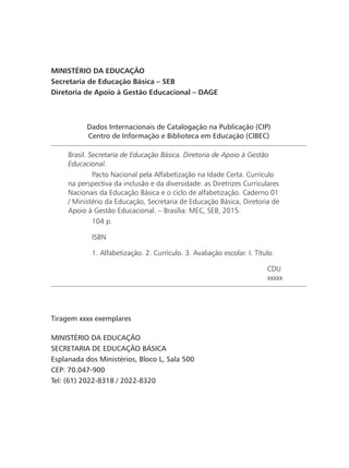 Dados Internacionais de Catalogação na Publicação (CIP)
Centro de Informação e Biblioteca em Educação (CIBEC)
Brasil. Secretaria de Educação Básica. Diretoria de Apoio à Gestão
Educacional.
	 Pacto Nacional pela Alfabetização na Idade Certa. Currículo
na perspectiva da inclusão e da diversidade: as Diretrizes Curriculares
Nacionais da Educação Básica e o ciclo de alfabetização. Caderno 01
/ Ministério da Educação, Secretaria de Educação Básica, Diretoria de
Apoio à Gestão Educacional. – Brasília: MEC, SEB, 2015.
	 104 p.
	 ISBN
	 1. Alfabetização. 2. Currículo. 3. Avaliação escolar. I. Título.
CDU
xxxxx
MINISTÉRIO DA EDUCAÇÃO
Secretaria de Educação Básica – SEB
Diretoria de Apoio à Gestão Educacional – DAGE
Tiragem xxxx exemplares
MINISTÉRIO DA EDUCAÇÃO
SECRETARIA DE EDUCAÇÃO BÁSICA
Esplanada dos Ministérios, Bloco L, Sala 500
CEP: 70.047-900
Tel: (61) 2022-8318 / 2022-8320
 