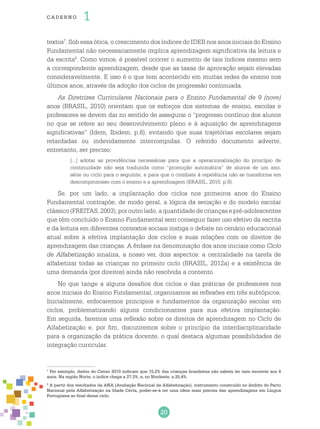 20
cade r no 1
textos7
. Sob essa ótica, o crescimento dos índices do IDEB nos anos iniciais do Ensino
Fundamental não necessariamente implica aprendizagem significativa da leitura e
da escrita8
. Como vimos, é possível ocorrer o aumento de tais índices mesmo sem
a correspondente aprendizagem, desde que as taxas de aprovação sejam elevadas
consideravelmente. E isso é o que tem acontecido em muitas redes de ensino nos
últimos anos, através da adoção dos ciclos de progressão continuada.
As Diretrizes Curriculares Nacionais para o Ensino Fundamental de 9 (nove)
anos (BRASIL, 2010) orientam que os esforços dos sistemas de ensino, escolas e
professores se devem dar no sentido de assegurar o “progresso contínuo dos alunos
no que se refere ao seu desenvolvimento pleno e à aquisição de aprendizagens
significativas” (Idem, Ibidem, p.8), evitando que suas trajetórias escolares sejam
retardadas ou indevidamente interrompidas. O referido documento adverte,
entretanto, ser preciso:
[...] adotar as providências necessárias para que a operacionalização do princípio de
continuidade não seja traduzida como “promoção automática” de alunos de um ano,
série ou ciclo para o seguinte, e para que o combate à repetência não se transforme em
descompromisso com o ensino e a aprendizagem (BRASIL, 2010, p.8).
Se, por um lado, a implantação dos ciclos nos primeiros anos do Ensino
Fundamental contrapõe, de modo geral, a lógica da seriação e do modelo escolar
clássico (FREITAS, 2003), por outro lado, a quantidade de crianças e pré-adolescentes
que têm concluído o Ensino Fundamental sem conseguir fazer uso efetivo da escrita
e da leitura em diferentes contextos sociais instiga o debate no cenário educacional
atual sobre a efetiva implantação dos ciclos e suas relações com os direitos de
aprendizagem das crianças. A ênfase na denominação dos anos iniciais como Ciclo
de Alfabetização sinaliza, a nosso ver, dois aspectos: a centralidade na tarefa de
alfabetizar todas as crianças no primeiro ciclo (BRASIL, 2012a) e a existência de
uma demanda (por direitos) ainda não resolvida a contento.
No que tange a alguns desafios dos ciclos e das práticas de professores nos
anos iniciais do Ensino Fundamental, organizamos as reflexões em três subtópicos.
Inicialmente, enfocaremos princípios e fundamentos da organização escolar em
ciclos, problematizando alguns condicionantes para sua efetiva implantação.
Em seguida, faremos uma reflexão sobre os direitos de aprendizagem no Ciclo de
Alfabetização e, por fim, discutiremos sobre o princípio da interdisciplinaridade
para a organização da prática docente, o qual destaca algumas possibilidades de
integração curricular.
7
Por exemplo, dados do Censo 2010 indicam que 15,2% das crianças brasileiras não sabem ler nem escrever aos 8
anos. Na região Norte, o índice chega a 27,3%, e, no Nordeste, a 25,4%.
8
A partir dos resultados da ANA (Avaliação Nacional de Alfabetização), instrumento construído no âmbito do Pacto
Nacional pela Alfabetização na Idade Certa, poder-se-á ter uma ideia mais precisa das aprendizagens em Língua
Portuguesa ao final desse ciclo.
 