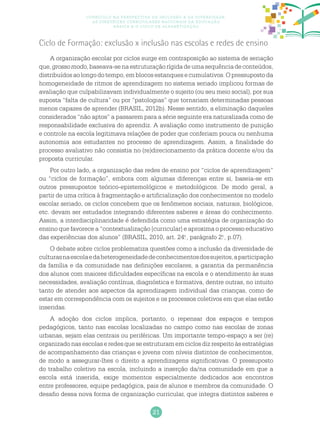 21
Currículo na perspectiva da inclusão e da diversidade:
as diretrizes curriculares nacionais da educação
básica e o ciclo de alfabetização
Ciclo de Formação: exclusão x inclusão nas escolas e redes de ensino
A organização escolar por ciclos surge em contraposição ao sistema de seriação
que,grossomodo,baseava-senaestruturaçãorígidadeumasequênciadeconteúdos,
distribuídosaolongodotempo,emblocosestanquesecumulativos.Opressupostoda
homogeneidade de ritmos de aprendizagem no sistema seriado implicou formas de
avaliação que culpabilizavam individualmente o sujeito (ou seu meio social), por sua
suposta “falta de cultura” ou por “patologias” que tornariam determinadas pessoas
menos capazes de aprender (BRASIL, 2012b). Nesse sentido, a eliminação daqueles
considerados “não aptos” a passarem para a série seguinte era naturalizada como de
responsabilidade exclusiva do aprendiz. A avaliação como instrumento de punição
e controle na escola legitimava relações de poder que conferiam pouca ou nenhuma
autonomia aos estudantes no processo de aprendizagem. Assim, a finalidade do
processo avaliativo não consistia no (re)direcionamento da prática docente e/ou da
proposta curricular.
Por outro lado, a organização das redes de ensino por “ciclos de aprendizagem”
ou “ciclos de formação”, embora com algumas diferenças entre si, baseia-se em
outros pressupostos teórico-epistemológicos e metodológicos. De modo geral, a
partir de uma crítica à fragmentação e artificialização dos conhecimentos no modelo
escolar seriado, os ciclos concebem que os fenômenos sociais, naturais, biológicos,
etc. devam ser estudados integrando diferentes saberes e áreas do conhecimento.
Assim, a interdisciplinaridade é defendida como uma estratégia de organização do
ensino que favorece a “contextualização [curricular] e aproxima o processo educativo
das experiências dos alunos” (BRASIL, 2010, art. 24.o
, parágrafo 2.o
, p.07).
O debate sobre ciclos problematiza questões como a inclusão da diversidade de
culturasnaescolaedaheterogeneidadedeconhecimentosdossujeitos,aparticipação
da família e da comunidade nas definições escolares, a garantia da permanência
dos alunos com maiores dificuldades específicas na escola e o atendimento às suas
necessidades, avaliação contínua, diagnóstica e formativa, dentre outras, no intuito
tanto de atender aos aspectos da aprendizagem individual das crianças, como de
estar em correspondência com os sujeitos e os processos coletivos em que elas estão
inseridas.
A adoção dos ciclos implica, portanto, o repensar dos espaços e tempos
pedagógicos, tanto nas escolas localizadas no campo como nas escolas de zonas
urbanas, sejam elas centrais ou periféricas. Um importante tempo-espaço a ser (re)
organizado nasescolas e redes que se estruturam em ciclos dizrespeito àsestratégias
de acompanhamento das crianças e jovens com níveis distintos de conhecimentos,
de modo a assegurar-lhes o direito a aprendizagens significativas. O pressuposto
do trabalho coletivo na escola, incluindo a inserção da/na comunidade em que a
escola está inserida, exige momentos especialmente dedicados aos encontros
entre professores, equipe pedagógica, pais de alunos e membros da comunidade. O
desafio dessa nova forma de organização curricular, que integra distintos saberes e
 