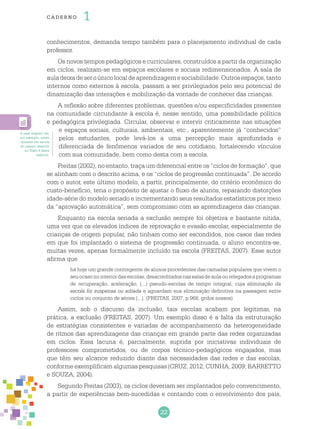 22
cade r no 1
conhecimentos, demanda tempo também para o planejamento individual de cada
professor.
Os novos tempos pedagógicos e curriculares, construídos a partir da organização
em ciclos, realizam-se em espaços escolares e sociais redimensionados. A sala de
auladeixadeseroúnicolocaldeaprendizagemesociabilidade.Outrosespaços,tanto
internos como externos à escola, passam a ser privilegiados pelo seu potencial de
dinamização das interações e mobilização da vontade de conhecer das crianças.
A reflexão sobre diferentes problemas, questões e/ou especificidades presentes
na comunidade circundante à escola é, nesse sentido, uma possibilidade política
e pedagógica privilegiada. Circular, observar e intervir criticamente nas situações
e espaços sociais, culturais, ambientais, etc., aparentemente já “conhecidos”
pelos estudantes, pode levá-los a uma percepção mais aprofundada e
diferenciada de fenômenos variados de seu cotidiano, fortalecendo vínculos
com sua comunidade, bem como desta com a escola.
Freitas (2002), no entanto, traça um diferencial entre os “ciclos de formação”, que
se alinham com o descrito acima, e os “ciclos de progressão continuada”. De acordo
com o autor, este último modelo, a partir, principalmente, do critério econômico do
custo-benefício, teria o propósito de ajustar o fluxo de alunos, reparando distorções
idade-série do modelo seriado e incrementando seus resultados estatísticos por meio
da “aprovação automática”, sem compromisso com as aprendizagens das crianças.
Enquanto na escola seriada a exclusão sempre foi objetiva e bastante nítida,
uma vez que os elevados índices de reprovação e evasão escolar, especialmente de
crianças de origem popular, não tinham como ser escondidos, nos casos das redes
em que foi implantado o sistema de progressão continuada, o aluno encontra-se,
muitas vezes, apenas formalmente incluído na escola (FREITAS, 2007). Esse autor
afirma que
há hoje um grande contingente de alunos procedentes das camadas populares que vivem o
seuocasonointeriordasescolas,desacreditadosnassalasdeaulaourelegadosaprogramas
de recuperação, aceleração, (...) pseudo-escolas de tempo integral, cuja eliminação da
escola foi suspensa ou adiada e aguardam sua eliminação definitiva na passagem entre
ciclos ou conjunto de séries [...]. (FREITAS, 2007, p.968, grifos nossos)
Assim, sob o discurso da inclusão, tais escolas acabam por legitimar, na
prática, a exclusão (FREITAS, 2007). Um exemplo disso é a falta da estruturação
de estratégias consistentes e variadas de acompanhamento da heterogeneidade
de ritmos das aprendizagens das crianças em grande parte das redes organizadas
em ciclos. Essa lacuna é, parcialmente, suprida por iniciativas individuais de
professores comprometidos, ou de corpos técnico-pedagógicos engajados, mas
que têm seu alcance reduzido diante das necessidades das redes e das escolas,
conforme exemplificam algumas pesquisas (CRUZ, 2012; CUNHA, 2009; BARRETTO
e SOUZA, 2004).
Segundo Freitas (2003), os ciclos deveriam ser implantados pelo convencimento,
a partir de experiências bem-sucedidas e contando com o envolvimento dos pais,
A esse respeito ver,
por exemplo, relato
docente em escola
do campo, descrito
no Texto 4 deste
caderno.
 