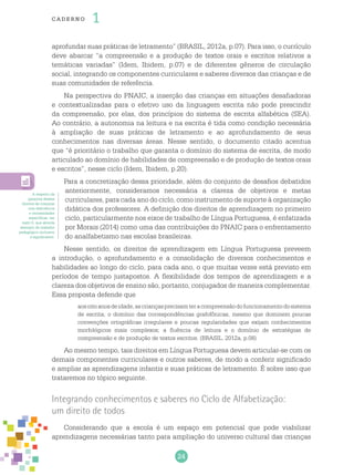24
cade r no 1
aprofundar suas práticas de letramento” (BRASIL, 2012a, p.07). Para isso, o currículo
deve abarcar “a compreensão e a produção de textos orais e escritos relativos a
temáticas variadas” (Idem, Ibidem, p.07) e de diferentes gêneros de circulação
social, integrando os componentes curriculares e saberes diversos das crianças e de
suas comunidades de referência.
Na perspectiva do PNAIC, a inserção das crianças em situações desafiadoras
e contextualizadas para o efetivo uso da linguagem escrita não pode prescindir
da compreensão, por elas, dos princípios do sistema de escrita alfabética (SEA).
Ao contrário, a autonomia na leitura e na escrita é tida como condição necessária
à ampliação de suas práticas de letramento e ao aprofundamento de seus
conhecimentos nas diversas áreas. Nesse sentido, o documento citado acentua
que “é prioritário o trabalho que garanta o domínio do sistema de escrita, de modo
articulado ao domínio de habilidades de compreensão e de produção de textos orais
e escritos”, nesse ciclo (Idem, Ibidem, p.20).
Para a concretização dessa prioridade, além do conjunto de desafios debatidos
anteriormente, consideramos necessária a clareza de objetivos e metas
curriculares, para cada ano do ciclo, como instrumento de suporte à organização
didática dos professores. A definição dos direitos de aprendizagem no primeiro
ciclo, particularmente nos eixos de trabalho de Língua Portuguesa, é enfatizada
por Morais (2014) como uma das contribuições do PNAIC para o enfrentamento
do analfabetismo nas escolas brasileiras.
Nesse sentido, os direitos de aprendizagem em Língua Portuguesa preveem
a introdução, o aprofundamento e a consolidação de diversos conhecimentos e
habilidades ao longo do ciclo, para cada ano, o que muitas vezes está previsto em
períodos de tempo justapostos. A flexibilidade dos tempos de aprendizagem e a
clareza dos objetivos de ensino são, portanto, conjugados de maneira complementar.
Essa proposta defende que
aosoitoanosdeidade,ascriançasprecisamteracompreensãodofuncionamentodosistema
de escrita; o domínio das correspondências grafofônicas, mesmo que dominem poucas
convenções ortográficas irregulares e poucas regularidades que exijam conhecimentos
morfológicos mais complexos; a fluência de leitura e o domínio de estratégias de
compreensão e de produção de textos escritos. (BRASIL, 2012a, p.08)
Ao mesmo tempo, tais direitos em Língua Portuguesa devem articular-se com os
demais componentes curriculares e outros saberes, de modo a conferir significado
e ampliar as aprendizagens infantis e suas práticas de letramento. É sobre isso que
trataremos no tópico seguinte.
Integrando conhecimentos e saberes no Ciclo de Alfabetização:
um direito de todos
Considerando que a escola é um espaço em potencial que pode viabilizar
aprendizagens necessárias tanto para ampliação do universo cultural das crianças
A respeito da
garantia desses
direitos às crianças
com deficiência
e necessidades
específicas, ver
texto 5, que aborda
exemplo de trabalho
pedagógico inclusivo
e significativo.
 