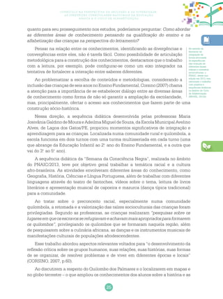 25
Currículo na perspectiva da inclusão e da diversidade:
as diretrizes curriculares nacionais da educação
básica e o ciclo de alfabetização
quanto para seu prosseguimento nos estudos, poderíamos perguntar: Como abordar
as diferentes áreas de conhecimento pensando na qualificação do ensino e na
alfabetização das crianças na perspectiva do letramento?
Pensar na relação entre os conhecimentos, identificando as divergências e
convergências entre eles, não é tarefa fácil. Como possibilidade de articulação
metodológica para a construção dos conhecimentos, destacamos que o trabalho
com a leitura, por exemplo, pode configurar-se como um eixo integrador na
tentativa de fortalecer a interação entre saberes diferentes.
Ao problematizar a escolha de conteúdos e metodologias, considerando a
inclusãodascriançasdeseisanosnoEnsinoFundamental,Corsino(2007)chama
a atenção para a importância de se estabelecer diálogo entre as diversas áreas
de conhecimento como forma de não só garantir a ampliação da escolaridade,
mas, principalmente, ofertar o acesso aos conhecimentos que fazem parte de uma
construção sócio-histórica.
Nessa direção, a sequência didática desenvolvida pelas professoras Maria
Josivânia Galdino de Moura e Adeilma Miguel de Souza, da Escola Municipal Avelino
Alves, de Lagoa dos Gatos/PE, propiciou momentos significativos de integração e
aprendizagem para as crianças. Localizada numa comunidade rural e quilombola, a
escola funciona em dois turnos com uma turma multisseriada em cada turno (uma
que abrange da Educação Infantil ao 2.o
ano do Ensino Fundamental, e a outra que
vai do 3.o
ao 5.o
ano).
A sequência didática da “Semana da Consciência Negra”, realizada no âmbito
do PNAIC/2013, teve por objetivo geral trabalhar a temática racial e a cultura
afro-brasileira. As atividades envolveram diferentes áreas do conhecimento, como
Geografia, História, Ciências e Língua Portuguesa, além de trabalhar com diferentes
linguagens através do teatro de fantoches, vídeos sobre o tema, leitura de livros
literários e apresentação musical de capoeira e mazurca (dança típica tradicional)
para a comunidade.
Ao tratar sobre o preconceito racial, especialmente numa comunidade
quilombola, a retomada e a valorização das raízes socioculturais das crianças foram
privilegiadas. Segundo as professoras, as crianças realizaram “pesquisas sobre os
lugaresemqueosescravosserefugiavameachavammaisapropriadosparaformarem
os quilombos”, privilegiando os quilombos que se formaram naquela região, além
de pesquisarem sobre a culinária africana, as danças e os instrumentos musicais de
manifestações culturais de populações afrodescendentes.
Esse trabalho abordou aspectos relevantes voltados para “o desenvolvimento da
reflexão crítica sobre os grupos humanos, suas relações, suas histórias, suas formas
de se organizar, de resolver problemas e de viver em diferentes épocas e locais”
(CORSINO, 2007, p.60).
Ao discutirem a respeito do Quilombo dos Palmares e o localizarem em mapas e
no globo terrestre – o que ampliou os conhecimentos dos alunos sobre a história e as
No sentido de
favorecer tal
integração de
forma articulada
às experiências
das crianças de
diferentes faixas
etárias e contextos
socioculturais, o
PNAIC, desde sua
edição em 2013, tem
valorizado o trabalho
com projetos e
sequências didáticas
no âmbito do Ciclo
de Alfabetização
(BRASIL, 2012b).
 