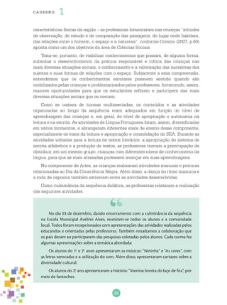 26
cade r no 1
características físicas da região – as professoras fomentaram nas crianças “atitudes
de observação, de estudo e de comparação das paisagens, do lugar onde habitam,
das relações entre o homem, o espaço e a natureza”, conforme Corsino (2007, p.60)
aponta como um dos objetivos da área de Ciências Sociais.
Trata-se, portanto, de viabilizar conhecimentos que possam, de alguma forma,
subsidiar o desenvolvimento da postura responsável e crítica das crianças nas
mais diversas situações sociais, o conhecimento e a valorização das narrativas dos
sujeitos e suas formas de relações com o espaço. Subjacente a essa compreensão,
entendemos que os conhecimentos escolares possuem sentido quando são
mobilizados pelas crianças e problematizados pelos professores, fornecendo, assim,
maiores oportunidades para que os estudantes reflitam e participem das mais
diversas situações sociais que os cercam.
Como se tratava de turmas multisseriadas, os conteúdos e as atividades
organizadas ao longo da sequência eram adequados em função do nível de
aprendizagem das crianças e, em geral, do nível de apropriação e autonomia na
leitura e na escrita. As atividades de Língua Portuguesa foram, assim, diversificadas
em vários momentos, e abrangeram diferentes eixos de ensino desse componente,
especialmente os eixos da leitura e apropriação e consolidação do SEA. Durante as
atividades voltadas para a leitura de textos literários, a apropriação do sistema de
escrita alfabética e a produção de textos, as professoras tiveram a preocupação de
distribuir, em um mesmo grupo, crianças com diferentes níveis de conhecimento da
língua, para que as mais atrasadas pudessem avançar em suas aprendizagens.
No componente de Artes, as crianças realizaram atividades manuais e pinturas
relacionadas ao Dia da Consciência Negra. Além disso, a dança do ritmo mazurca e
a roda de capoeira também estiveram entre as atividades desenvolvidas.
Como culminância da sequência didática, as professoras relataram a realização
das seguintes atividades:
No dia 03 de dezembro, dando encerramento com a culminância da sequência
na Escola Municipal Avelino Alves, reuniram-se todos os alunos e a comunidade
local. Todos foram recepcionados com apresentações das atividades realizadas pelos
educandos e orientadas pelas professoras. Também ressaltamos a colaboração que
os pais deram ao participarem das pesquisas coletadas pelos alunos. Cada turma fez
algumas apresentações sobre a temática abordada:
Os alunos do 1.o
e 2.o
anos apresentaram as músicas: “Nininha” e “As cores”, com
as letras xerocadas e a utilização do som. Além disso, apresentaram cartazes sobre a
diversidade cultural.
Os alunos do 2.o
ano apresentaram a história: “Menina bonita do laço de fita”, por
meio de fantoches.
 