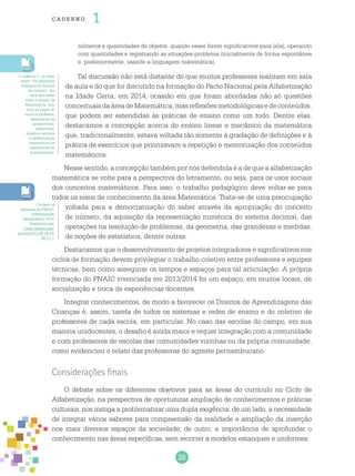 28
cade r no 1
números e quantidades de objetos quando esses forem significativos para [ela], operando
com quantidades e registrando as situações-problema (inicialmente de forma espontânea
e, posteriormente, usando a linguagem matemática).
Tal discussão não está distante do que muitos professores realizam em sala
de aula e do que foi discutido na formação do Pacto Nacional pela Alfabetização
na Idade Certa, em 2014, ocasião em que foram abordadas não só questões
conceituaisdaáreadeMatemática,masreflexõesmetodológicasedeconteúdos,
que podem ser estendidas às práticas de ensino como um todo. Dentre elas,
destacamos a concepção acerca do ensino linear e mecânico da matemática
que, tradicionalmente, estava voltada tão somente à gradação de definições e à
prática de exercícios que priorizavam a repetição e memorização dos conteúdos
matemáticos.
Nesse sentido, a concepção também por nós defendida é a de que a alfabetização
matemática se volte para a perspectiva do letramento, ou seja, para os usos sociais
dos conceitos matemáticos. Para isso, o trabalho pedagógico deve voltar-se para
todos os eixos de conhecimento da área Matemática. Trata-se de uma preocupação
voltada para a democratização do saber através da apropriação do conceito
de número, da aquisição da representação numérica do sistema decimal, das
operações na resolução de problemas, da geometria, das grandezas e medidas,
de noções de estatística, dentre outras.
Destacamos que o desenvolvimento de projetos integradores e significativos nos
ciclos de formação devem privilegiar o trabalho coletivo entre professores e equipes
técnicas, bem como assegurar os tempos e espaços para tal articulação. A própria
formação do PNAIC vivenciada em 2013/2014 foi um espaço, em muitos locais, de
socialização e troca de experiências docentes.
Integrar conhecimentos, de modo a favorecer os Direitos de Aprendizagens das
Crianças é, assim, tarefa de todos os sistemas e redes de ensino e do coletivo de
professores de cada escola, em particular. No caso das escolas do campo, em sua
maioria unidocentes, o desafio é ainda maior e requer integração com a comunidade
e com professores de escolas das comunidades vizinhas ou da própria comunidade,
como evidenciou o relato das professoras do agreste pernambucano.
Considerações finais
O debate sobre os diferentes objetivos para as áreas do currículo no Ciclo de
Alfabetização, na perspectiva de oportunizar ampliação de conhecimentos e práticas
culturais, nos instiga a problematizar uma dupla exigência: de um lado, a necessidade
de integrar vários saberes para compreensão da realidade e ampliação da inserção
nos mais diversos espaços da sociedade; de outro, a importância de aprofundar o
conhecimento nas áreas específicas, sem recorrer a modelos estanques e uniformes.
O caderno 3, no texto
sobre “Os diferentes
enfoques no Ensino
de número”, faz
uma discussão
sobre o ensino da
Matemática, com
foco no papel do
aluno e professor,
destacando as
perspectivas:
tradicional,
empírico-ativista
e alfabetização
matemática na
perspectiva do
numeramento.
Conferir os
cadernos do PNAIC:
Alfabetização
Matemática, 2014.
Disponível em:
<http://pacto.mec.
gov.br/2012-09-19-19-
09-11>.
 