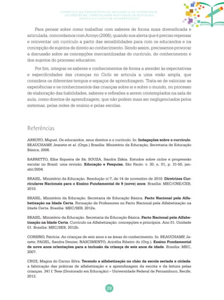 29
Currículo na perspectiva da inclusão e da diversidade:
as diretrizes curriculares nacionais da educação
básica e o ciclo de alfabetização
Para pensar sobre como trabalhar com saberes de forma mais diversificada e
articulada,concordamoscomArroyo(2006),quandonosalertaqueéprecisorepensar
e reinventar um currículo a partir das sensibilidades para com os educandos e na
concepção de sujeitos de direito ao conhecimento. Sendo assim, precisamos provocar
a discussão sobre as concepções mercantilizadas do currículo, do conhecimento e
dos sujeitos do processo educativo.
Por fim, integrar os saberes e conhecimentos de forma a atender às expectativas
e especificidades das crianças no Ciclo se articula a uma visão ampla, que
considera os diferentes tempos e espaços de aprendizagem. Trata-se de valorizar as
experiências e os conhecimentos das crianças sobre si e sobre o mundo, no processo
de elaboração das habilidades, saberes e reflexões a serem contemplados na sala de
aula, como direitos de aprendizagem, que não podem mais ser negligenciados pelos
sistemas, pelas redes de ensino e pelas escolas.
Referências
ARROYO, Miguel. Os educandos, seus direitos e o currículo. In: Indagações sobre o currículo.
BEAUCHAMP, Jeanete et al. (Orgs.) Brasília: Ministério da Educação, Secretaria de Educação
Básica, 2006.
BARRETTO, Elba Siqueira de Sá; SOUZA, Sandra Zákia. Estudos sobre ciclos e progressão
escolar no Brasil: uma revisão. Educação e Pesquisa, São Paulo: v. 30, n. 01, p. 31-50, jan-
abr/2004.
BRASIL. Ministério da Educação. Resolução n.o
7, de 14 de novembro de 2010. Diretrizes Cur-
riculares Nacionais para o Ensino Fundamental de 9 (nove) anos. Brasília: MEC/CNE/CEB,
2010.
BRASIL. Ministério da Educação. Secretaria de Educação Básica. Pacto Nacional pela Alfa-
betização na Idade Certa. Formação de Professores no Pacto Nacional pela Alfabetização na
Idade Certa. Brasília: MEC/SEB, 2012a.
BRASIL. Ministério da Educação. Secretaria da Educação Básica. Pacto Nacional pela Alfabe-
tização na Idade Certa. Currículo na Alfabetização: concepções e princípios. Ano 01. Unidade
01. Brasília: MEC/SEB, 2012b.
CORSINO, Patrícia. As crianças de seis anos e as áreas do conhecimento. In: BEAUCHAMP, Ja-
nete; PAGEL, Sandra Denise; NASCIMENTO, Aricélia Ribeiro do (Org.). Ensino Fundamental
de nove anos orientações para a inclusão da criança de seis anos de idade. Brasília: MEC,
2007.
CRUZ, Magna do Carmo Silva. Tecendo a alfabetização no chão da escola seriada e ciclada:
a fabricação das práticas de alfabetização e a aprendizagem da escrita e da leitura pelas
crianças. 341 f. Tese (Doutorado em Educação) – Universidade Federal de Pernambuco, Recife,
2012.
 