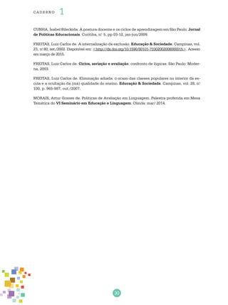 30
cade r no 1
CUNHA, Isabel Bileckida. A postura docente e os ciclos de aprendizagem em São Paulo. Jornal
de Políticas Educacionais. Curitiba, n.o
5, pp 03-12, jan-jun/2009.
FREITAS, Luiz Carlos de. A internalização da exclusão. Educação & Sociedade. Campinas, vol.
23, n.o
80, set./2002. Disponível em: <http://dx.doi.org/10.1590/S0101-73302002008000015>. Acesso
em março de 2015.
FREITAS, Luiz Carlos de. Ciclos, seriação e avaliação: confronto de lógicas. São Paulo: Moder-
na, 2003.
FREITAS, Luiz Carlos de. Eliminação adiada: o ocaso das classes populares no interior da es-
cola e a ocultação da (má) qualidade do ensino. Educação & Sociedade. Campinas, vol. 28, n.o
100, p. 965-987, out./2007.
MORAIS, Artur Gomes de. Políticas de Avaliação em Linguagem. Palestra proferida em Mesa
Temática do VI Seminário em Educação e Linguagem. Olinda: mar/ 2014.
 