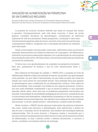 31
Currículo na perspectiva da inclusão e da diversidade:
as diretrizes curriculares nacionais da educação
básica e o ciclo de alfabetização
Avaliação na alfabetização na perspectiva
de um currículo inclusivo
Evangelina Maria Brito de Faria (Professora da Universidade Federal da Paraíba)
Marianne Carvalho Bezerra Cavalcante (Professora da Universidade Federal da Paraíba)
A proposta de currículo inclusivo defende que todas as crianças têm direito
a aprender. Consequentemente, pelo viés desse currículo, é dever da escola
garantir condições favoráveis de aprendizagem, considerando as diferentes
trajetórias de vida dos estudantes. Nessa perspectiva, a avaliação é vista como
intrinsecamente ligada às ações de ensino, servindo como ponto de partida para
o planejamento didático, rompendo com a concepção excludente de avaliação
para reprovação.
Dando continuidade a tal discussão, neste texto, refletiremos sobre conceitos de
avaliação desenvolvidos nos Cadernos anteriores de Linguagem e de Matemática,
ilustrando os principais pressupostos expostos com a apresentação de uma proposta
deavaliaçãodetextoescrito.Noúltimotópico,discutiremossobrepráticasavaliativas
inclusivas de professores.
O tema visa a um aprofundamento da avaliação na perspectiva formativa.
Para isso, gostaríamos de lembrar o que foi visto anteriormente sobre o
assunto.
Nos Cadernos de Formação da unidade 1 / PNAIC 2013, a proposta do Ciclo de
Alfabetização defende a lógica da avaliação formativa, que propõe uma aprendizagem
como processo, em que nada é desconectado, em que todas as ações são vistas em
relação aos outros atores da comunidade escolar. Uma avaliação feita para garantir
as aprendizagens, para a redefinição de um planejamento contínuo. Uma cadeia de
ações interligadas. Uma avaliação com ênfase em seu aspecto processual, contínuo,
que tem como finalidade compreender o que os alunos já sabem e o que precisam
aprender. Sendo assim, serve para que os professores programem intervenções que
atendam à diversidade de necessidades pedagógicas de sua turma, considerando que
a turma sempre será heterogênea, independente da presença ou não de crianças com
necessidades educacionais especiais. Isso significa uma mudança em todos os planos
educacionais: currículo, gestão escolar e, naturalmente, o próprio modo de avaliar.
Neste contexto, o PNAIC aborda algumas implicações das práticas avaliativas,
tais como: avaliar para favorecer a aprendizagem, para redirecionar a prática na
sala de aula, e avaliação não só do aprendiz, mas também das estratégias didáticas
implementadas. Dito de outra maneira, o Programa amplia e recomenda que o
processoavaliativoperpassepelosprocessoseducacionaisepelossujeitosenvolvidos
na alfabetização, ou seja, é preciso avaliar o sistema educacional, o currículo, a
escola, o professor e as próprias práticas de avaliação.
No texto 1 deste
Caderno, Ferraço
discute a perspectiva
de currículo
defendida no PNAIC.
Nos cadernos de
formação, nas
unidades 1 e 8
/ PNAIC 2013,
os princípios da
avaliação formativa
são discutidos.
 