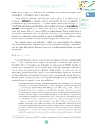 33
Currículo na perspectiva da inclusão e da diversidade:
as diretrizes curriculares nacionais da educação
básica e o ciclo de alfabetização
determinado tempo; e 2) selecionar as estratégias de avaliação que sejam mais
adequadas à verificação do que foi aprendido.
Como podemos observar, nas diretrizes do Programa, a perspectiva de
avaliação é formativa e concorre para o crescimento de todos os agentes
envolvidos no processo educativo. Com base nesse conceito de avaliação, o
PNAIC defende um princípio fundamental da ação pedagógica: o princípio da
inclusão, que surge como um desafio para garantir o direito de alfabetização
plena aos alunos até o 3.o
ano do Ciclo de Alfabetização. Nessa perspectiva, a
avaliação é considerada como um processo inclusivo e fundamental para a lógica
do ciclo, que apresenta uma proposta de maior flexibilidade com o tempo e mais
continuidade do processo de ensino e aprendizagem da alfabetização.
Para ilustrar como tais princípios podem ser concretizados nas práticas
avaliativas, esboçaremos a apresentação de uma proposta de avaliação. Escolhemos,
para tal, tratar da avaliação do texto escrito, que tem sido uma dificuldade no campo
da avaliação.
Avaliando a escrita
Nosentidodeveraavaliaçãocomoummeioparagarantirodireitoàalfabetização
até o 3.o
ano, trazemos uma proposta de avaliação apresentada por Bezerra e
Reinaldo10
(2014) e trabalhada na formação em linguagem do PNAIC Paraíba no
ano de 2014. Essa proposta encontra-se no texto “Avaliando a escrita e trabalhando
com a escrita nos anos iniciais do Ensino Fundamental”. No texto, com foco na
reescrita de gêneros textuais na escola, uma das lacunas do ensino na atualidade,
são discutidos elementos avaliativos, em torno de uma produção textual do gênero
convite, escrito por um aluno do 3.o
ano, de uma escola pública de João Pessoa. As
autoras chamam a atenção para a necessidade de
um encaminhamento adequado de escrita situada de texto, envolvendo três instâncias
de operação da linguagem: a construção da base de orientação, o gerenciamento textual
e a textualização (SCHNEUWLY, 2004; MARCUSCHI, 2008 e LEAL, 2006). A base de
orientação corresponde ao conjunto de procedimentos que guia o produtor no processo
de gerenciamento textual. Esse gerenciamento remete ao planejamento global do texto,
momento em que o produtor toma decisões relativas a: a) o que será dito, resgatando da
memória e selecionando seus conhecimentos sobre o tema; b) qual modelo textual escrito
será adotado na situação, mobilizando conhecimentos sobre a estrutura geral do texto
e sobre as estratégias mais adequadas para o seu objetivo. Essas operações envolvem
também as decisões mais gerais do produtor sobre a organização sequencial do texto,
que podem ser alteradas no decorrer da atividade, a textualização, que envolve a tessitura
do texto e a escrita das unidades linguísticas, em vista do que está sendo planejado.
Nesse percurso, o processo de escrita se caracteriza pela recursividade das ações nele
implicadas: o planejamento do que será dito, a escrita da sequência linguística em função
Veja o texto
“Avaliação no ciclo
de Alfabetização:
Reflexões e
sugestões” do
Caderno de
Linguagem: Currículo
na Alfabetização
PNAIC 2012.
10
As referidas autoras são professoras da UFCG e compõem a equipe de formadores de Linguagem do PNAIC Paraíba.
 