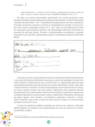 34
cade r no 1
desse planejamento, a revisão do que foi escrito; o planejamento do próximo trecho do
texto, a escrita, a revisão e assim por diante. (BEZERRA; REINALDO, 2014, p. 01).
No texto, as autoras supracitadas apresentam um convite produzido numa
sequência didática desenvolvida pela professora Irlane Soares, da Escola Municipal
Aruanda, de João Pessoa – PB11
. A sequência foi preparada em torno da culminância
do projeto de leitura na escola e envolvia a necessidade de convidar a turma do 2.o
ano para visitar a exposição literária do 3.o
ano. Logo, os procedimentos de base
de orientação, gerenciamento textual e de textualização estiveram envolvidos no
processo de escritura textual. Durante a implementação da sequência, surgiram
produções como a de Ítalo, apresentada a seguir e comentada por Bezerra e Reinaldo
(2014).
11
O relato foi produzido como atividade do PNAIC Paraíba realizada em sala de aula.
Levando em conta o gerenciamento textual, as orientações dadas contemplaram
o que seria dito (alunos convidando outros para o evento da exposição de livros com
contos infantis: conhecimentos que os alunos têm) e a organização geral do texto
(informações específicas da estrutura de um convite: destinatário, evento, local, data
e hora do evento e o emissor). Quanto à textualização, em se tratando de um convite,
os alunos tiveram contato com esse gênero, observando seus aspectos textuais
(encadeamento das informações através de enunciados) e linguísticos (seleção das
unidades linguísticas como pronomes, verbos, substantivos, expressões indicadoras
de tempo, espaço, entre outras) e, na sequência, passaram a escrever o convite.
Após a reescrita, que se deu a partir de trocas entre os alunos, os convites foram
enviados à turma do 2.o
ano.
A partir da sequência didática realizada em sala de aula, Bezerra e Reinaldo
(2014) propõem um trabalho mais sistematizado em torno da reescrita do convite,
apresentado a seguir:
 