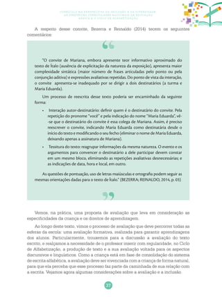37
Currículo na perspectiva da inclusão e da diversidade:
as diretrizes curriculares nacionais da educação
básica e o ciclo de alfabetização
A respeito desse convite, Bezerra e Reinaldo (2014) tecem os seguintes
comentários:
“O convite de Mariana, embora apresente teor informativo aproximado do
texto de Ítalo (ausência de explicitação da natureza da exposição), apresenta maior
complexidade sintática (maior número de frases articuladas pelo ponto ou pela
conjunção aditiva) e expressões avaliativas repetidas. Do ponto de vista da interação,
o convite apresenta-se inadequado por se dirigir a dois destinatários (a turma e
Maria Eduarda).
Um processo de reescrita desse texto poderia ser encaminhado da seguinte
forma:
Interação autor-destinatário: definir quem é o destinatário do convite. Pela•	
repetição do pronome “você” e pela indicação do nome “Maria Eduarda”, vê-
-se que o destinatário do convite é essa colega de Mariana. Assim, é preciso
reescrever o convite, indicando Maria Eduarda como destinatária desde o
início do texto e modificando o seu fecho (eliminar o nome de Maria Eduarda,
deixando apenas a assinatura de Mariana).
Tessitura do texto: reagrupar informações da mesma natureza. O evento e os•	
argumentos para convencer o destinatário a dele participar devem constar
em um mesmo bloco, eliminando as repetições avaliativas desnecessárias; e
as indicações de data, hora e local, em outro.
As questões de pontuação, uso de letras maiúsculas e ortografia podem seguir as
mesmas orientações dadas para o texto de Ítalo.” (BEZERRA; REINALDO, 2014, p. 03)
Vemos, na prática, uma proposta de avaliação que leva em consideração as
especificidades da criança e os direitos de aprendizagem.
Ao longo deste texto, vimos o processo de avaliação que deve percorrer todas as
esferas da escola: uma avaliação formativa, realizada para garantir aprendizagens
dos alunos. Particularmente, trouxemos para a discussão a avaliação do texto
escrito, e realçamos a necessidade de o professor inserir com regularidade, no Ciclo
de Alfabetização, a produção de texto e a sua avaliação voltada para os aspectos
discursivos e linguísticos. Como a criança está em fase de consolidação do sistema
de escrita alfabética, a avaliação deve ser vivenciada com a criança de forma natural,
para que ela perceba que esse processo faz parte da caminhada de sua relação com
a escrita. Vejamos agora algumas considerações sobre a avaliação e a inclusão.
 