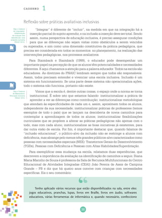 38
cade r no 1
Reflexão sobre práticas avaliativas inclusivas
“Integrar” é diferente de “incluir”, na medida em que na integração há a
inserçãoparcialdosujeitoaprendiz,enainclusãoainserçãodevesertotal.Sendo
assim, numa perspectiva de educação inclusiva, é preciso assegurar condições
para que as diferenças não sejam vistas como obstáculos a serem vencidos
ou superados, e sim como uma dimensão constitutiva da prática pedagógica, que
precisa ser considerada em todos os momentos: no planejamento, na realização das
intervenções pedagógicas, nos processos avaliativos.
Para Staimback e Staimback (1999), o educador pode desempenhar um
importante papel na percepção de que os alunos têm potencialidades e necessidades
diferentes. E aqui chamamos a atenção para a palavra educador. Todos na escola são
educadores. As diretrizes do PNAIC lembram sempre que todos são responsáveis.
Assim, todos precisam entender e vivenciar uma escola inclusiva. Inclusão é um
sistema em funcionamento. Se uma parte desse sistema não operacionaliza ações,
todo o sistema não funciona, portanto não existe.
Vimos que a escola é, dentre outras coisas, o espaço onde a norma se torna
institucional. É sobre isto que estamos falando: institucionalizar a prática de
aprender a ver as diferenças como contribuição; institucionalizar metodologias
que atendam às especificidades de cada um e, assim, aproximem todos os alunos,
independente da sua necessidade; institucionalizar práticas de professores (temos
exemplos de todo o país) que se lançam na descoberta de novos caminhos para
contemplar a aprendizagem de todos os alunos; institucionalizar flexibilizações
curriculares que se propõem a alterar as práticas pedagógicas não apenas com o
todo, mas com cada aluno; institucionalizar as boas iniciativas já existentes, para
dar outra visão de escola. Por fim, é importante destacar que, quando falamos de
“inclusão educacional”, o público-alvo da inclusão não se restringe a alunos com
deficiência, mas abrange pelo menos três grandes públicos-alvo caracterizados como
pessoas com necessidades especiais (NEE): Transtornos Gerais do Desenvolvimento
(TGDs), Pessoas com Deficiência e Pessoas com Altas Habilidades/Superdotação.
Para exemplificar essa mudança na escola, relatamos duas experiências, que
descrevem a importância da avaliação na identificação de caminhos a seguir. Diana
Maria Marinho de Souza é professora da Sala de Recursos Multifuncionais do Centro
Educacional de Atividades Integradas (CEAI) João Pereira de Assis de Campina
Grande – PB e diz que há quatro anos convive com crianças com necessidades
específicas. Eis o seu comentário:
Veja o Caderno
de Linguagem:
Alfabetização
de crianças com
deficiências: uma
proposta inclusiva
PNAIC 2013).
Veja o Caderno
de Matemática:
Educação Inclusiva
PNAIC 2014.
Tenho aplicado vários recursos que estão disponibilizados na sala, entre eles:
jogos educativos, pranchas, lupas, livros em Braille, livros em áudio, softwares
educativos, várias ferramentas de informática e, quando necessário, confecciono
 