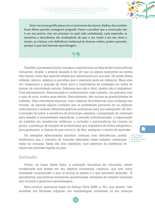 41
Currículo na perspectiva da inclusão e da diversidade:
as diretrizes curriculares nacionais da educação
básica e o ciclo de alfabetização
Também a professora Suely conseguiu implementar na Sala de Recursos práticas
inclusivas. Avaliar a própria atuação a fez ver que os planos existentes na escola
não davam conta das especificidades que adentravam por sua sala. De posse dessa
reflexão, alterou, adaptou e percebeu que o resultado pode ser diferente. Mais uma
vez chamamos a atenção do leitor para a importância da avaliação em todos os
planos na comunidade escolar. Sabemos que não é fácil, porém não é impossível.
Com planejamento, determinação e conhecimento, esse trabalho, em parceria com
a sala de aula, mostra seus efeitos. Naturalmente, são muitas as possibilidades de
trabalho. Aqui elencamos algumas, com o objetivo de evidenciar uma mudança nas
escolas, de apontar alguns cuidados que os professores precisam ter ao elaborar
instrumentos e realizar diferentes práticas avaliativas para que assegurem, de fato,
a inclusão de todos: a existência de tecnologia assistiva, a preparação de materiais
para atender a necessidades específicas, a atenção individualizada, a organização
do trabalho em sequências didáticas, a inclusão e permanência da criança no
grupo, a presença de equipes de profissionais que trabalham de forma integrada e,
principalmente, a clareza de que incluir é, de fato, assegurar o direito de aprender.
Os exemplos selecionados abordam crianças com deficiências, porém
lembramos que o conceito de inclusão defendido neste trabalho contempla
todas as crianças. Esses são dois exemplos, mas sabemos da existência de
vários nas diversas regiões do país.
Conclusões
Vimos, ao longo deste texto, a avaliação formativa ser retomada, sendo
evidenciada sua ênfase em seu aspecto processual, contínuo, que tem como
finalidade compreender o que os alunos já sabem e o que precisam aprender. E
percebemos, nas práticas avaliativas apresentadas, exemplos de relações humanas
que incluem e garantem aprendizagem.
Para concluir, queremos trazer ao diálogo Silva (2005, p 38.), que admite “não
acreditar em fórmulas mágicas, em metodologias universais ou em avanços
Sinto-memuitogratificadaaoverocrescimentodosalunos.Melhor,elestambém
ficam felizes quando conseguem progredir. Passei a acreditar que a construção não
é um ato pronto, mas um processo no qual cada verbalização, cada expressão, as
tentativas e descobertas são sinalizadores de que, a seu modo e em seu ritmo e
tempo, as crianças, com deficiência intelectual de diversas ordens, podem aprender,
porque vi que está havendo aprendizagem.
Veja o Caderno
de Matemática:
Educação Inclusiva
PNAIC 2014.
 