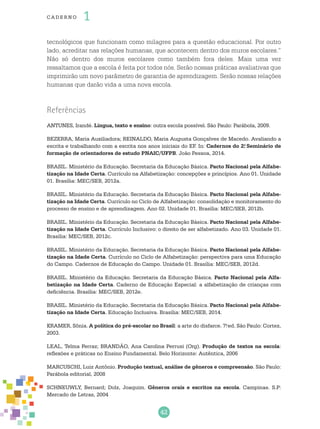 42
cade r no 1
tecnológicos que funcionam como milagres para a questão educacional. Por outro
lado, acreditar nas relações humanas, que acontecem dentro dos muros escolares.”
Não só dentro dos muros escolares como também fora deles. Mais uma vez
ressaltamos que a escola é feita por todos nós. Serão nossas práticas avaliativas que
imprimirão um novo parâmetro de garantia de aprendizagem. Serão nossas relações
humanas que darão vida a uma nova escola.
Referências
ANTUNES, Irandé. Língua, texto e ensino: outra escola possível. São Paulo: Parábola, 2009.
Bezerra, Maria Auxiliadora; Reinaldo, Maria Augusta Gonçalves de Macedo. Avaliando a
escrita e trabalhando com a escrita nos anos iniciais do EF. In: Cadernos do 2.o
Seminário de
formação de orientadores de estudo PNAIC/UFPB. João Pessoa, 2014.
BRASIL. Ministério da Educação. Secretaria da Educação Básica. Pacto Nacional pela Alfabe-
tização na Idade Certa. Currículo na Alfabetização: concepções e princípios. Ano 01. Unidade
01. Brasília: MEC/SEB, 2012a.
BRASIL. Ministério da Educação. Secretaria da Educação Básica. Pacto Nacional pela Alfabe-
tização na Idade Certa. Currículo no Ciclo de Alfabetização: consolidação e monitoramento do
processo de ensino e de aprendizagem. Ano 02. Unidade 01. Brasília: MEC/SEB, 2012b.
BRASIL. Ministério da Educação. Secretaria da Educação Básica. Pacto Nacional pela Alfabe-
tização na Idade Certa. Currículo Inclusivo: o direito de ser alfabetizado. Ano 03. Unidade 01.
Brasília: MEC/SEB, 2012c.
BRASIL. Ministério da Educação. Secretaria da Educação Básica. Pacto Nacional pela Alfabe-
tização na Idade Certa. Currículo no Ciclo de Alfabetização: perspectiva para uma Educação
do Campo. Cadernos de Educação do Campo. Unidade 01. Brasília: MEC/SEB, 2012d.
BRASIL. Ministério da Educação. Secretaria da Educação Básica. Pacto Nacional pela Alfa-
betização na Idade Certa. Caderno de Educação Especial: a alfabetização de crianças com
deficiência. Brasília: MEC/SEB, 2012e.
BRASIL. Ministério da Educação. Secretaria da Educação Básica. Pacto Nacional pela Alfabe-
tização na Idade Certa. Educação Inclusiva. Brasília: MEC/SEB, 2014.
KRAMER, Sônia. A política do pré-escolar no Brasil: a arte do disfarce. 7.a
ed. São Paulo: Cortez,
2003.
LEAL, Telma Ferraz; BRANDÃO, Ana Carolina Perrusi (Org). Produção de textos na escola:
reflexões e práticas no Ensino Fundamental. Belo Horizonte: Autêntica, 2006
MARCUSCHI, Luiz Antônio. Produção textual, análise de gêneros e compreensão. São Paulo:
Parábola editorial, 2008
SCHNEUWLY, Bernard; Dolz, Joaquim. Gêneros orais e escritos na escola. Campinas. S.P:
Mercado de Letras, 2004
 