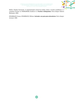 43
Currículo na perspectiva da inclusão e da diversidade:
as diretrizes curriculares nacionais da educação
básica e o ciclo de alfabetização
SILVA, Ângela Carrancho. A representação social da surdez: entre o mundo acadêmico e o
cotidiano escolar. In: FERNANDES, Eulália et. al. Surdez e bilinguismo. Porto Alegre: Editora
Mediação, 2005.
STAIMBACK, Susan; STAIMBACK, William. Inclusão: um guia para educadores. Porto Alegre:
Artmed, 1999.
 
