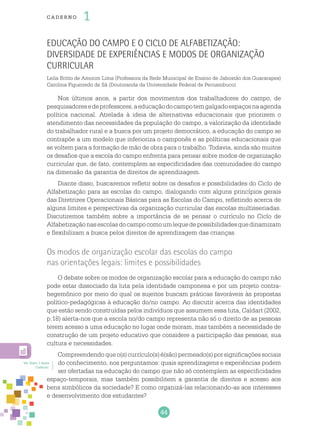 44
cade r no 1
Educação do Campo e o Ciclo de Alfabetização:
diversidade de experiências e modos de organização
curricular
Leila Britto de Amorim Lima (Professora da Rede Municipal de Ensino de Jaboatão dos Guararapes)
Carolina Figueiredo de Sá (Doutoranda da Universidade Federal de Pernambuco)
Nos últimos anos, a partir dos movimentos dos trabalhadores do campo, de
pesquisadoresedeprofessores,aeducaçãodocampotemgalgadoespaçosnaagenda
política nacional. Atrelada à ideia de alternativas educacionais que priorizem o
atendimento das necessidades da população do campo, a valorização da identidade
do trabalhador rural e a busca por um projeto democrático, a educação do campo se
contrapõe a um modelo que inferioriza o camponês e as políticas educacionais que
se voltem para a formação de mão de obra para o trabalho. Todavia, ainda são muitos
os desafios que a escola do campo enfrenta para pensar sobre modos de organização
curricular que, de fato, contemplem as especificidades das comunidades do campo
na dimensão da garantia de direitos de aprendizagem.
Diante disso, buscaremos refletir sobre os desafios e possibilidades do Ciclo de
Alfabetização para as escolas do campo, dialogando com alguns princípios gerais
das Diretrizes Operacionais Básicas para as Escolas do Campo, refletindo acerca de
alguns limites e perspectivas da organização curricular das escolas multisseriadas.
Discutiremos também sobre a importância de se pensar o currículo no Ciclo de
Alfabetizaçãonasescolasdocampocomoumlequedepossibilidadesquedinamizam
e flexibilizam a busca pelos direitos de aprendizagem das crianças.
Os modos de organização escolar das escolas do campo
nas orientações legais: limites e possibilidades
O debate sobre os modos de organização escolar para a educação do campo não
pode estar dissociado da luta pela identidade camponesa e por um projeto contra-
hegemônico por meio do qual os sujeitos buscam práticas favoráveis às propostas
político-pedagógicas à educação do/no campo. Ao discutir acerca das identidades
que estão sendo construídas pelos indivíduos que assumem essa luta, Caldart (2002,
p.18) alerta-nos que a escola no/do campo representa não só o direito de as pessoas
terem acesso a uma educação no lugar onde moram, mas também a necessidade de
construção de um projeto educativo que considere a participação das pessoas, sua
cultura e necessidades.
Compreendendo que o(s) currículo(s) é(são) permeado(s) por significações sociais
do conhecimento, nos perguntamos: quais aprendizagens e experiências podem
ser ofertadas na educação do campo que não só contemplem as especificidades
espaço-temporais, mas também possibilitem a garantia de direitos e acesso aos
bens simbólicos da sociedade? E como organizá-las relacionando-as aos interesses
e desenvolvimento dos estudantes?
Ver Texto 1 deste
Caderno.
 