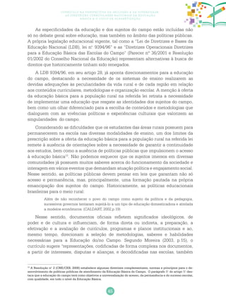 45
Currículo na perspectiva da inclusão e da diversidade:
as diretrizes curriculares nacionais da educação
básica e o ciclo de alfabetização
As especificidades da educação e dos sujeitos do campo estão incluídas não
só no debate geral sobre educação, mas também no âmbito das políticas públicas.
A própria legislação educacional vigente, tal como a “Lei de Diretrizes e Bases da
Educação Nacional (LDB), lei n.o
9394/96” e as “Diretrizes Operacionais Diretrizes
para a Educação Básica das Escolas do Campo” (Parecer nº 36/2001 e Resolução
01/2002 do Conselho Nacional da Educação) representam alternativas à busca de
direitos que historicamente tinham sido renegados.
A LDB 9394/96, em seu artigo 28, já aponta direcionamentos para a educação
do campo, destacando a necessidade de os sistemas de ensino realizarem as
devidas adequações às peculiaridades da vida rural e de cada região em relação
aos conteúdos curriculares, metodologias e organização escolar. A menção à oferta
da educação básica para a população rural na referida lei retrata a necessidade
de implementar uma educação que resgate as identidades dos sujeitos do campo,
bem como um olhar diferenciado para a escolha de conteúdos e metodologias que
dialoguem com as vivências políticas e experiências culturais que valorizem as
singularidades do campo.
Considerando as dificuldades que os estudantes das áreas rurais possuem para
permanecerem na escola nas diversas modalidades de ensino, um dos limites da
prescrição sobre a oferta da educação básica para a população rural na referida lei
remete à ausência de orientações sobre a necessidade de garantir a continuidade
aos estudos, bem como a ausência de políticas públicas que impulsionem o acesso
à educação básica13
. Não podemos esquecer que os sujeitos imersos em diversas
comunidades já possuem muitos saberes acerca do funcionamento da sociedade e
interagem em vários eventos que demandam atuação política e engajamento social.
Nesse sentido, as políticas públicas devem pensar em leis que garantam não só
acesso e permanência, mas, principalmente, uma formação pautada na própria
emancipação dos sujeitos do campo. Historicamente, as políticas educacionais
brasileiras para o meio rural:
Além de não reconhecer o povo do campo como sujeito da política e da pedagogia,
sucessivos governos tentaram sujeitá-lo a um tipo de educação domesticadora e atrelada
a modelos econômicos. (CALDART, 2002,p.19)
Nesse sentido, documentos oficiais refletem significados ideológicos, de
poder e de cultura e influenciam, de forma direta ou indireta, a preparação, a
efetivação e a avaliação de currículos, programas e planos institucionais e ao,
mesmo tempo, direcionam a seleção de metodologias, saberes e habilidades
necessárias para a Educação do/no Campo. Segundo Moreira (2003, p.15), o
currículo sugere “representações, codificadas de forma complexa nos documentos,
a partir de interesses, disputas e alianças, e decodificadas nas escolas, também
13
A Resolução n.o
2 (CNE/CEB, 2008) estabelece algumas diretrizes complementares, normas e princípios para o de-
senvolvimento de políticas públicas de atendimento da Educação Básica do Campo. O parágrafo 1.o
do artigo 1.o
des-
taca que a educação do campo terá como objetivos a universalização do acesso, da permanência e do sucesso escolar,
com qualidade, em todo o nível da Educação Básica.
 