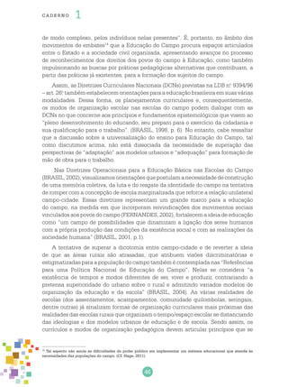 46
cade r no 1
de modo complexo, pelos indivíduos nelas presentes”. É, portanto, no âmbito dos
movimentos de embates14
que a Educação do Campo procura espaços articulados
entre o Estado e a sociedade civil organizada, apresentando avanços no processo
de reconhecimentos dos direitos dos povos do campo à Educação, como também
impulsionando as buscas por práticas pedagógicas alternativas que contribuam, a
partir das práticas já existentes, para a formação dos sujeitos do campo.
Assim, as Diretrizes Curriculares Nacionais (DCNs) previstas na LDB n.o
9394/96
– art. 26.o
também estabelecem orientações para a educação brasileira em suas várias
modalidades. Dessa forma, os planejamentos curriculares e, consequentemente,
os modos de organização escolar nas escolas do campo podem dialogar com as
DCNs no que concerne aos princípios e fundamentos epistemológicos que visem ao
“pleno desenvolvimento do educando, seu preparo para o exercício da cidadania e
sua qualificação para o trabalho”. (BRASIL, 1998, p. 6). No entanto, cabe ressaltar
que a discussão sobre a universalização do ensino para Educação do Campo, tal
como discutimos acima, não está dissociada da necessidade de superação das
perspectivas de “adaptação” aos modelos urbanos e “adequação” para formação de
mão de obra para o trabalho.
Nas Diretrizes Operacionais para a Educação Básica nas Escolas do Campo
(BRASIL, 2002), visualizamos orientações que postulam a necessidade de construção
de uma memória coletiva, da luta e do resgate da identidade do campo na tentativa
de romper com a concepção de escola marginalizada que reforce a relação unilateral
campo-cidade. Essas diretrizes representam um grande marco para a educação
do campo, na medida em que incorporam reivindicações dos movimentos sociais
vinculados aos povos do campo (FERNANDES, 2002), fortalecem a ideia de educação
como “um campo de possibilidades que dinamizam a ligação dos seres humanos
com a própria produção das condições da existência social e com as realizações da
sociedade humana” (BRASIL, 2001, p.1).
A tentativa de superar a dicotomia entre campo-cidade e de reverter a ideia
de que as áreas rurais são atrasadas, que atribuem visões discriminatórias e
estigmatizadas para a população do campo também é contemplada nas “Referências
para uma Política Nacional de Educação do Campo”. Nelas se considera “a
existência de tempos e modos diferentes de ser, viver e produzir, contrariando a
pretensa superioridade do urbano sobre o rural e admitindo variados modelos de
organização da educação e da escola” (BRASIL, 2004). As várias realidades de
escolas (dos assentamentos, acampamentos, comunidade quilombolas, seringais,
dentre outras) já sinalizam formas de organização curriculares mais próximas das
realidades das escolas rurais que organizam o tempo/espaço escolar se distanciando
das ideologias e dos modelos urbanos de educação e de escola. Sendo assim, os
currículos e modos de organização pedagógica devem articular princípios que se
14
Tal aspecto não anula as dificuldades do poder público em implementar um sistema educacional que atenda às
necessidades das populações do campo. (Cf. Hage, 2011)
 