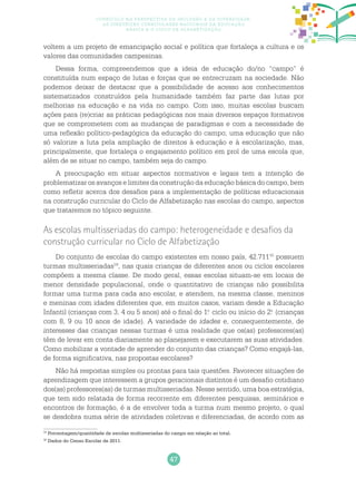 47
Currículo na perspectiva da inclusão e da diversidade:
as diretrizes curriculares nacionais da educação
básica e o ciclo de alfabetização
voltem a um projeto de emancipação social e política que fortaleça a cultura e os
valores das comunidades campesinas.
Dessa forma, compreendemos que a ideia de educação do/no “campo” é
constituída num espaço de lutas e forças que se entrecruzam na sociedade. Não
podemos deixar de destacar que a possibilidade de acesso aos conhecimentos
sistematizados construídos pela humanidade também faz parte das lutas por
melhorias na educação e na vida no campo. Com isso, muitas escolas buscam
ações para (re)criar as práticas pedagógicas nos mais diversos espaços formativos
que se comprometem com as mudanças de paradigmas e com a necessidade de
uma reflexão político-pedagógica da educação do campo; uma educação que não
só valorize a luta pela ampliação de direitos à educação e à escolarização, mas,
principalmente, que fortaleça o engajamento político em prol de uma escola que,
além de se situar no campo, também seja do campo.
A preocupação em situar aspectos normativos e legais tem a intenção de
problematizar os avanços e limites da construção da educação básica do campo, bem
como refletir acerca dos desafios para a implementação de políticas educacionais
na construção curricular do Ciclo de Alfabetização nas escolas do campo, aspectos
que trataremos no tópico seguinte.
As escolas multisseriadas do campo: heterogeneidade e desafios da
construção curricular no Ciclo de Alfabetização
Do conjunto de escolas do campo existentes em nosso país, 42.71115
possuem
turmas multisseriadas16
, nas quais crianças de diferentes anos ou ciclos escolares
compõem a mesma classe. De modo geral, essas escolas situam-se em locais de
menor densidade populacional, onde o quantitativo de crianças não possibilita
formar uma turma para cada ano escolar, e atendem, na mesma classe, meninos
e meninas com idades diferentes que, em muitos casos, variam desde a Educação
Infantil (crianças com 3, 4 ou 5 anos) até o final do 1.o
ciclo ou início do 2.o
(crianças
com 8, 9 ou 10 anos de idade). A variedade de idades e, consequentemente, de
interesses das crianças nessas turmas é uma realidade que os(as) professores(as)
têm de levar em conta diariamente ao planejarem e executarem as suas atividades.
Como mobilizar a vontade de aprender do conjunto das crianças? Como engajá-las,
de forma significativa, nas propostas escolares?
Não há respostas simples ou prontas para tais questões. Favorecer situações de
aprendizagem que interessem a grupos geracionais distintos é um desafio cotidiano
dos(as) professores(as) de turmas multisseriadas. Nesse sentido, uma boa estratégia,
que tem sido relatada de forma recorrente em diferentes pesquisas, seminários e
encontros de formação, é a de envolver toda a turma num mesmo projeto, o qual
se desdobra numa série de atividades coletivas e diferenciadas, de acordo com as
15
Porcentagem/quantidade de escolas multisseriadas do campo em relação ao total.
16
Dados do Censo Escolar de 2011.
 