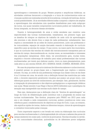 48
cade r no 1
aprendizagens e interesses do grupo. Nesses projetos e sequências didáticas, as
atividades coletivas favorecem a integração e a troca de conhecimentos entre as
criançasepodemserrealizadasatravésdebrincadeiras,contaçãodehistórias,dentre
outras possibilidades. Já as atividades diferenciadas cumprem o objetivo de ampliar
a aprendizagem dos estudantes com questões desafiadoras para cada subgrupo
da turma, nos quais variados componentes curriculares podem ser trabalhados, de
forma integrada, no decorrer dessas atividades.
Quanto à heterogeneidade de anos e ciclos escolares que constitui uma
especificidade das turmas multisseriadas, ressaltamos, em primeiro lugar, que
os desafios de integrar os objetivos de trabalho de cada ciclo de aprendizagem
são enormes e não devem ficar a cargo de cada professor(a), isoladamente. Isso
implica a necessidade de as redes de ensino promoverem, junto aos professores e
às comunidades, espaços de ampla discussão visando à elaboração de currículo
específico para as escolas do campo. O que ocorre, na maior parte dos municípios,
é que os currículos das escolas da cidade são mecanicamente transpostos para as
escolas do campo, desconsiderando-se, muitas vezes, as necessidades e interesses
das populações campesinas. Além disso, tal procedimento gera, muitas vezes,
angústia e enorme sobrecarga de trabalho para os(as) professores(as) das turmas
multisseriadas, por terem que elaborar quatro, cinco ou mais planejamentos, para
cada série ou ano escolar (HAGE, 2011; BARROS, HAGE, CORRÊA, MORAES, 2010).
Nocasodepropostasmaisarticuladoras(dediferentessabereseconhecimentos),
é possível pensar no grupo-classe sem a fragmentação que implica o sistema
seriado. Ou seja, ao invés de o(a) professor(a) enxergar sua classe como se ela fosse
4 ou 5 turmas em uma, de acordo com a definição formal das matrículas por cada
série, o docente experiente geralmente visualiza que possui um grupo único, com
diferenças quanto ao nível de conhecimento, por exemplo. Isso, geralmente, facilita
a integração do planejamento e dos objetivos pedagógicos e a organização didática
nas aulas. Nesse sentido é que Hage e Barros (2010) defendem que o paradigma da
seriação seja transgredido nas escolas multi-idade do campo.
Para isso, destacamos que a definição clara de “direitos de aprendizagem” ao
longo do Ciclo de Alfabetização pode contribuir com a progressão do ensino nas
turmas multisseriadas. Tais direitos, propostos pelo PNAIC em 2013 para cada
ano e em relação a cada componente curricular, podem constituir-se como uma
referência para o estabelecimento de objetivos ao longo do Ciclo, o que, no entanto,
não significa rigidez de metas, dados os diferentes tempos, ritmos de aprendizagem
e contextos vivenciados pelas crianças.
Outro importante aspecto a ser levado em conta na elaboração dos currículos
para escolas multisseriadas é a heterogeneidade de culturas e saberes dos povos do
campo existente em nosso país, conforme já pontuamos. Escolas situadas no sertão,
ou em comunidades ribeirinhas, quilombolas ou de diferentes povos indígenas
 