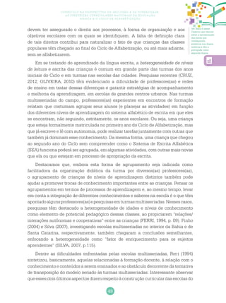 49
Currículo na perspectiva da inclusão e da diversidade:
as diretrizes curriculares nacionais da educação
básica e o ciclo de alfabetização
Ver Texto 6 desse
Caderno que discute
sobre a escolarização
dos povos que
conseguiram
preservar sua língua
materna e têm o
português como
segunda língua.
devem ter assegurado o direito aos processos, à forma de organização e aos
objetivos escolares com os quais se identifiquem. A falta de definição clara
de tais direitos contribui para naturalizar o fato de que crianças das classes
populares têm chegado ao final do Ciclo de Alfabetização, ou até mais adiante,
sem se alfabetizarem.
Em se tratando do aprendizado da língua escrita, a heterogeneidade de níveis
de leitura e escrita das crianças é comum em grande parte das turmas dos anos
iniciais do Ciclo e em turmas nas escolas das cidades. Pesquisas recentes (CRUZ,
2012; OLIVEIRA, 2010) têm evidenciado a dificuldade de professores(as) e redes
de ensino em tratar dessas diferenças e garantir estratégias de acompanhamento
e melhoria da aprendizagem, em escolas de grandes centros urbanos. Nas turmas
multisseriadas do campo, professores(as) experientes em encontros de formação
relatam que costumam agrupar seus alunos (e planejar as atividades) em função
dos diferentes níveis de aprendizagem do sistema alfabético de escrita em que eles
se encontram, não seguindo, estritamente, os anos escolares. Ou seja, uma criança
que esteja formalmente matriculada no primeiro ano do Ciclo de Alfabetização, mas
que já escreve e lê com autonomia, pode realizar tarefas juntamente com outras que
também já dominam esse conhecimento. Da mesma forma, uma criança que chegou
ao segundo ano do Ciclo sem compreender como o Sistema de Escrita Alfabética
(SEA) funciona poderá ser agrupada, em algumas atividades, com outras mais novas
que ela ou que estejam em processo de apropriação da escrita.
Destacamos que, embora esta forma de agrupamento seja indicada como
facilitadora da organização didática da turma por diversos(as) professores(as),
o agrupamento de crianças de níveis de aprendizagem distintos também pode
ajudar a promover trocas de conhecimento importantes entre as crianças. Pensar os
agrupamentos em termos de processos de aprendizagem e, ao mesmo tempo, levar
em conta a integração de diferentes conhecimentos e saberes na escola é o que têm
apontadoalgunsprofessores(as)epesquisasemturmasmultisseriadas.Nessescasos,
pesquisas têm destacado a heterogeneidade de idades e níveis de conhecimento
como elemento de potencial pedagógico dessas classes, ao propiciarem “relações/
interações autônomas e cooperativas” entre as crianças (FERRI, 1994, p. 09). Pinho
(2004) e Silva (2007), investigando escolas multisseriadas no interior da Bahia e de
Santa Catarina, respectivamente, também chegaram a conclusões semelhantes,
enfocando a heterogeneidade como “fator de enriquecimento para os sujeitos
aprendentes” (SILVA, 2007, p.115).
Dentre as dificuldades enfrentadas pelas escolas multisseriadas, Ferri (1994)
sintetizou, basicamente, aquelas relacionadas à formação docente, à relação com o
conhecimento e conteúdos a serem ensinados e ao obstáculo decorrente da tentativa
de transposição do modelo seriado às turmas multisseriadas. Interessante observar
que esses dois últimos aspectos dizem respeito à construção curricular das escolas do
 