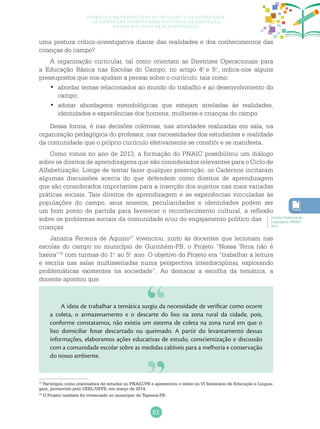 51
Currículo na perspectiva da inclusão e da diversidade:
as diretrizes curriculares nacionais da educação
básica e o ciclo de alfabetização
uma postura crítico-investigativa diante das realidades e dos conhecimentos das
crianças do campo?
A organização curricular, tal como orientam as Diretrizes Operacionais para
a Educação Básica nas Escolas do Campo, no artigo 4.o
e 5.o
, indica-nos alguns
pressupostos que nos ajudam a pensar sobre o currículo, tais como:
abordar temas relacionados ao mundo do trabalho e ao desenvolvimento do•	
campo;
adotar abordagens metodológicas que estejam atreladas às realidades,•	
identidades e experiências dos homens, mulheres e crianças do campo.
Dessa forma, é nas decisões coletivas, nas atividades realizadas em sala, na
organização pedagógica do professor, nas necessidades dos estudantes e realidade
da comunidade que o próprio currículo efetivamente se constrói e se manifesta.
Como vimos no ano de 2013, a formação do PNAIC possibilitou um diálogo
sobre os direitos de aprendizagens que são considerados relevantes para o Ciclo de
Alfabetização. Longe de tentar fazer qualquer prescrição, os Cadernos incitaram
algumas discussões acerca do que defendem como direitos de aprendizagem
que são considerados importantes para a inserção dos sujeitos nas mais variadas
práticas sociais. Tais direitos de aprendizagem e as experiências vinculadas às
populações do campo, seus anseios, peculiaridades e identidades podem ser
um bom ponto de partida para favorecer o reconhecimento cultural, a reflexão
sobre os problemas sociais da comunidade e/ou do engajamento político das
crianças.
Janaina Ferreira de Aquino17
vivenciou, junto às docentes que lecionam nas
escolas do campo no município de Gurinhém-PB, o Projeto “Nossa Terra não é
lixeira”18
com turmas do 1.o
ao 5.o
ano. O objetivo do Projeto era “trabalhar a leitura
e escrita nas salas multisseriadas numa perspectiva interdisciplinar, explorando
problemáticas existentes na sociedade”. Ao destacar a escolha da temática, a
docente apontou que:
17
Participou como orientadora de estudos no PNAIC/PB e apresentou o relato no VI Seminário de Educação e Lingua-
gem, promovido pelo CEEL/UFPE, em março de 2014.
18
O Projeto também foi vivenciado no município de Taperoá-PB.
Confira Cadernos de
Linguagem /PNAIC
2013.
A ideia de trabalhar a temática surgiu da necessidade de verificar como ocorre
a coleta, o armazenamento e o descarte do lixo na zona rural da cidade, pois,
conforme constatamos, não existia um sistema de coleta na zona rural em que o
lixo domiciliar fosse descartado ou queimado. A partir do levantamento dessas
informações, elaboramos ações educativas de estudo, conscientização e discussão
com a comunidade escolar sobre as medidas cabíveis para a melhoria e conservação
do nosso ambiente.
 