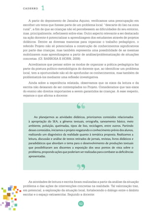 52
cade r no 1
A partir do depoimento de Janaína Aquino, verificamos uma preocupação em
escolher um tema que fizesse parte de um problema local: “descarte do lixo na zona
rural”, a fim de que as crianças não só percebessem as dificuldades do seu entorno,
mas, principalmente, refletissem sobre elas. Outro aspecto relevante a ser destacado
na ação docente é potencializar a aprendizagem dos estudantes através de projetos
didáticos. Dentre as diversas maneiras para organizar o trabalho pedagógico, o
referido Projeto não só potencializa a construção de conhecimentos significativos
por parte das crianças, mas também representa uma possibilidade de as mesmas
mobilizarem suas aprendizagens a partir de análise/problematização de situações
concretas. (Cf. BARBOSA E HORN, 2008)
Acreditamos que pensar sobre os modos de organizar a prática pedagógica faz
parte da postura político-metodológica do docente que, ao identificar um problema
local, tem a oportunidade não só de aprofundar os conhecimentos, mas também de
problematizá-los mediante uma reflexão investigativa.
Ainda sobre a experiência relatada, observamos que os eixos da leitura e da
escrita não deixaram de ser contemplados no Projeto. Consideramos que tais eixos
do ensino são direitos importantes a serem garantidos às crianças. A esse respeito,
vejamos o que afirma a docente:
Ao planejarmos as atividades didáticas, priorizamos conteúdos relacionados
à apropriação do SEA, a gêneros textuais, ortografia, saneamento básico, meio
ambiente, poluição, queimadas, tipos de lixo, reciclagem, entre outros. Partindo
desses conteúdos, iniciamos o projeto resgatando o conhecimento prévio dos alunos,
realizando um diagnóstico da realidade quanto à temática proposta. Realizamos a
leitura, discussão e análise de textos retirados de jornais, revistas, livros didáticos e
paradidáticos que abordam o tema para o desenvolvimento de produções textuais
que possibilitaram aos discentes a exposição dos seus pontos de vista sobre o
problema,propondoaçõesquepoderiamserrealizadasparacombaterasdeficiências
apresentadas.
As atividades de leitura e escrita foram realizadas a partir da análise da situação
problema e das ações de intervenções concretas na realidade. Tal valorização traz,
em potencial, a exploração da situação local, fortalecendo o diálogo entre o âmbito
escolar e o espaço extraescolar. Segundo a docente:
 