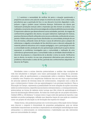 53
Currículo na perspectiva da inclusão e da diversidade:
as diretrizes curriculares nacionais da educação
básica e o ciclo de alfabetização
Atividades como a acima descrita potencializam a análise das condições de
vida dos estudantes e instigam uma maior participação das crianças no processo
educativo, além de aprofundarem a compreensão sobre a temática. Nesse sentido,
o trabalho com Projetos e/ou sequências didáticas traz em seu bojo a oportunidade
de articular saberes de diversas áreas de conhecimento, rompendo com a ideia de
que o conhecimento é linear e de que aprendizagem é um processo mecânico. Para a
Educação do Campo, representa a possibilidade de tecer relações de ações concretas
sobreosconhecimentos,experiênciasescolareseextraescolares,e,consequentemente,
potencializar as trocas de saberes entre turmas que têm níveis de aprendizagem e
anos de escolarização diferenciados. Ao tratar da construção de um projeto educativo,
Caldart (2002, p. 22) destaca “o campo como o lugar onde não apenas se reproduz, mas
também se produz pedagogia; reflexão que desenha traços do que pode se constituir
como um projeto de educação ou de formação dos sujeitos do campo”.
Dessa forma, não podemos pensar em currículos para a Educação do/no Campo
sem discutir o respeito à diversidade de propostas pedagógicas, pois as várias
realidades impulsionam as escolas a repensarem as estratégias metodológicas mais
adequadas e a selecionarem os conhecimentos e habilidades que são relevantes
para as comunidades do campo.
[...] sentimos a necessidade de verificar de perto a situação questionada e
propomos aos alunos uma aula de campo no entorno da escola. Com a observação,
percebemos que a queimada do lixo e o seu descarte incorreto degradam o solo,
poluem a água e podem causar inúmeras doenças. Solicitamos aos alunos que
realizassem produções textuais sobre a impressão que eles tiveram ao analisar a sua
realidadee,novamente,discutimosestratégiasdecombateàsdeficiênciasencontradas.
É importante salientar que desenvolvemos outras atividades, partindo do resgate do
conhecimento pragmático dos alunos, nas quais realizamos: exploração de músicas,
poemaseliteraturainfantil,utilizandocomorecursoatelevisão,confecçãodecartazes,
painéis e folders educativos que foram distribuídos na comunidade; produção de um
livro de receitas, utilizando restos de frutas e cascas de alimentos para o preparo de
sobremesas e salgados; arrecadação de lixo eletrônico para o descarte adequado do
material; palestras educativas com a equipe pedagógica, com a participação de toda
a comunidade escolar; produção de uma apresentação audiovisual na qual os alunos
expuseram os problemas investigados para a comunidade; e realização de uma
culminância apresentando para a comunidade todas as atividades desenvolvidas no
decorrer da proposta e a importância de se abordar o tema na escola. Verificamos
que os alunos, na escola e na sua casa, propuseram alternativas para solucionar os
problemas relacionados à coleta de lixo, partindo dos conhecimentos adquiridos no
decorrer do Projeto.
 