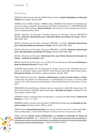 54
cade r no 1
Referências
BARBOSA, Maria Carmem Silveira; HORN, Maria da Graça. Projetos Pedagógicos na Educação
Infantil. Porto Alegre: Artmed, 2008.
BARROS, Oscar; HAGE, Salomão; CORRÊA, Sérgio; MORAES, Edel. Retratos de realidade das
escolas do campo: multissérie, precarização, diversidade e perspectivas. In: ANTUNES-ROCHA,
Maria Isabel; HAGE, Salomão. Escola de Direito: reinventando a escola multisseriada. Belo Ho-
rizonte: Autêntica Editora, 2010.
BRASIL. Ministério da Educação. Conselho Nacional de Educação. Parecer CNE/CEB N.o
36/2001. Diretrizes Operacionais para a Educação Básica nas Escolas do Campo. Brasília:
MEC/CNE, 2002.
BRASIL. Ministério da Educação. Resolução CNE/CEB n.o
01/2001. Diretrizes Operacionais
para a Educação Básica nas Escolas do Campo. Brasília: MEC/CNE, 2002.
BRASIL. Ministério da Educação. Resolução CNE/CEB n.o
02/2008. Diretrizes Operacionais
para a Educação Básica nas Escolas do Campo. Brasília: MEC/CNE, 2008.
BRASIL. Ministério da Educação. Referências Para uma Política Nacional de Educação do
Campo – cadernos de subsídios, 2004.
BRASIL. Ministério da Educação. Lei n.o
9.394, de 20 de dezembro de 1996. Lei de Diretrizes e
Bases da Educação Nacional. Brasília, 1996.
CALDART, Rosely Salete. Por uma Educação do Campo: traços de uma identidade em cons-
trução. In: KOLLING, Edgar Jorge; CERIOLI, Paulo Ricardo; CALDART, Salete Roseli (Orgs.).
Educação do Campo: identidades e políticas públicas. Brasília, 2002.
CRUZ, Magna do Carmo Silva. Tecendo a alfabetização no chão da escola seriada e ciclada:
a fabricação das práticas de alfabetização e a aprendizagem da escrita e da leitura pelas
crianças. 341 f. Tese (Doutorado em Educação) – Universidade Federal de Pernambuco, Recife,
2012.
FERNANDES, Bernado Mançano. Diretrizes de uma caminhada. In: KOLLING, Edgar Jorge; CE-
RIOLI, Paulo Ricardo; CALDART, Salete Roseli (Orgs.). Educação do Campo: identidades e polí-
ticas públicas. Brasília, 2002.
FERREIRO, Emília. A representação da linguagem e o processo de alfabetização. Cadernos de
Pesquisa, n.o
52, p. 7-17, 1985.
FERREIRO, Emília. A escrita antes das letras. In: SINCLAIR, Hermine (org.) A produção de nota-
ções na criança. São Paulo: Cortez, 1989. (p. 18-70)
FERRI, Cássia. Classes Multisseriadas: que espaço escolar é esse? 161 f. Dissertação (Mes-
trado em Educação) – Universidade Federal de Santa Catarina, Florianópolis, 1994.
HAGE, Salomão. Escolas rurais multisseriadas e os desafios da Educação do Campo de
qualidade na Amazônia. 2011. Disponível em: <http://www.slideshare.net/curriculoemmo-
vimentopara/escolas-rurais-multisseriadas-e-os-desafios-da-educao-do-campo-de-qualidade-
na-amazonia-salomao-mufarrej-hage>. Acesso em março de 2015.
 
