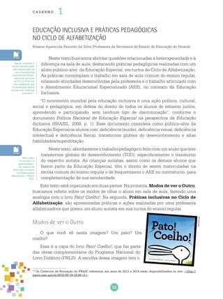 56
cade r no 1
Educação inclusiva e práticas pedagógicas
no Ciclo de Alfabetização
Rosane Aparecida Favoreto da Silva (Professora da Secretaria de Estado de Educação do Paraná)
Neste texto buscamos abordar questões relacionadas à heterogeneidade e à
diferença na sala de aula, destacando práticas pedagógicas realizadas com um
aluno público-alvo da Educação Especial, em turma do Ciclo de Alfabetização.
As práticas contemplam o trabalho em sala de aula comum do ensino regular,
relatando atividades desenvolvidas pela professora e o trabalho articulado com
o Atendimento Educacional Especializado (AEE), no contexto da Educação
Inclusiva.
“O movimento mundial pela educação inclusiva é uma ação política, cultural,
social e pedagógica, em defesa do direito de todos os alunos de estarem juntos,
aprendendo e participando, sem nenhum tipo de discriminação”, conforme o
documento Política Nacional de Educação Especial na perspectiva da Educação
Inclusiva (BRASIL, 2008, p. 1). Esse documento considera como público-alvo da
Educação Especial os alunos com: deficiência (surdez, deficiência visual, deficiência
intelectual e deficiência física), transtornos globais do desenvolvimento e altas
habilidades/superdotação.
Neste texto, abordaremos o trabalho pedagógico feito com um aluno que tem
transtornos globais do desenvolvimento (TGD), especificamente o transtorno
do espectro autista. As crianças autistas, assim como os demais alunos que
fazem parte da Educação Especial, têm o direito de serem matriculadas na
escola comum do ensino regular e de frequentarem o AEE no contraturno, para
complementação de sua escolaridade.
Este texto está organizado em duas partes: Na primeira, Modos de ver o Outro,
buscamos refletir sobre os modos de olhar o aluno em sala de aula, fazendo uma
analogia com o livro Pato! Coelho!. Na segunda, Práticas inclusivas no Ciclo de
Alfabetização, são apresentadas práticas e ações realizadas por uma professora
alfabetizadora que possui um aluno autista em sua turma do ensino regular.
Modos de ver o Outro
O que você vê nesta imagem? Um pato? Um
coelho?
Essa é a capa do livro Pato! Coelho!, que faz parte
das obras complementares do Programa Nacional do
Livro Didático (PNLD). A escolha dessa imagem tem o
19
Os Cadernos de Formação do PNAIC referentes aos anos de 2013 e 2014 estão disponibilizados no site: <http://
pacto.mec.gov.br/2012-09-19-19-09-11>.
Alguns conceitos e
temas tratados neste
texto fazem parte de
uma retomada dos
Cadernos do PNAIC,
referentes aos anos
de 2013 e 2014. Por
isso, sugerimos que
os professores façam
leituras dos Cadernos
indicados19
.
Veja o texto
“Os direitos e a
aprendizagem”
do Caderno de
Educação Inclusiva
na Alfabetização
Matemática – PNAIC
2014.
Reprodução
 