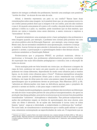 57
Currículo na perspectiva da inclusão e da diversidade:
as diretrizes curriculares nacionais da educação
básica e o ciclo de alfabetização
objetivo de instigar a reflexão dos professores, fazendo uma analogia com possíveis
“modos de olhar” os alunos de sua sala de aula.
Afinal, o desenho representa um pato ou um coelho? Vamos fazer duas
considerações sobre essa imagem: (a) é possível dizer que, se uma pessoa nunca viu
um coelho jamais poderá dizer que a imagem é de um coelho, pois ela não conhece
o que é; (b) quando uma pessoa vê o pato e vê o coelho, ela pode decidir se considera
apenas o coelho ou o pato; ou, também, pode considerar que os dois existem, que
devem ser vistos e tratados como seres distintos, e assim vivenciar e explorar a
“brincadeira” do livro.
É possível estabelecer uma analogia entre o fazer pedagógico dos professores e
essa imagem quando, por exemplo, o professor tem contato pela primeira vez com
um aluno público-alvo da Educação Especial – por exemplo, uma criança cega.
Neste caso, faz-se necessário estabelecer uma aproximação, conhecer a criança
e, também, buscar formar-se para atender à demanda que essa inclusão cria, e
garantir o acesso, a participação e a aprendizagem desse e dos demais alunos,
conforme estabelece a Constituição Federal.
Evidenciamos que o programa PNAIC, ao produzir materiais, ofertar e
oportunizar a formação dos professores alfabetizadores proporciona condições
de superação das suas dificuldades pedagógicas e contribui com a educação de
todos os alunos.
Outra analogia pode ser feita levando em conta que, ao olharmos a imagem da
capa do livro, podemos ver tanto um pato quanto um coelho, o que significa que
podemos ver coisas diferentes, dependendo do modo como olhamos para a mesma
figura, ou do modo como olhamos para o Outro20
. Podemos exemplificar situações
como essa quando os professores olham para o aluno ressaltando sua condição
biológica, em lugar de olhar para ele como uma pessoa capaz de aprender: é com a
aprendizagem que os professores devem se preocupar. Para Mantoan (2013, p.34),
“admitem-se diferenciações com base na deficiência apenas para o propósito de
permitir o acesso ao direito, e não para negar o exercício dele!”.
Emrelaçãoàpráticapedagógica,quandooprofessornãoreconheceasdiferenças
em sala de aula e suas ações partem de uma prática homogeneizadora, ele opera na
produção das desigualdades, pois exclui os alunos que se encontram fora dos padrões
considerados “toleráveis”, homogêneos e idealizados. Tais práticas subjacentes às
ações dos professores negam os direitos de aprendizagem dos seus alunos, pois
cada um deles é diferente. Se as ações são destinadas à turma como se todos
fossem “patos”, nega-se a identidade, a subjetividade e a diferença dos “coelhos”.
Por outro lado, se considerarmos e acreditarmos que o coelho pode saltitar e o pato
voar, estaremos contemplando as especificidades de cada um. É importante que as
Confira o texto
“Os direitos e a
aprendizagem” do
Caderno Educação
Inclusiva na
Alfabetização
Matemática PNAIC
2014.
20
Optamos por utilizar a palavra Outro com inicial maiúscula com a mesma intenção de Sacks (2010, p. 136), para a
palavra Surdez: “Algumas pessoas da comunidade surda indicam essa distinção por meio de uma convenção na qual
a surdez auditiva é escrita com ‘s’ minúsculo, distinguindo-a da Surdez com ‘s’ maiúsculo, uma entidade linguística
e cultural.”
 