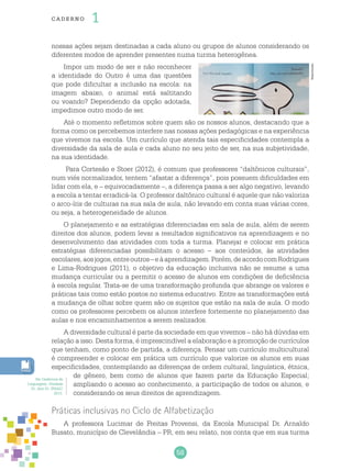 58
cade r no 1
nossas ações sejam destinadas a cada aluno ou grupos de alunos considerando os
diferentes modos de aprender presentes numa turma heterogênea.
Impor um modo de ser e não reconhecer
a identidade do Outro é uma das questões
que pode dificultar a inclusão na escola: na
imagem abaixo, o animal está saltitando
ou voando? Dependendo da opção adotada,
impedimos outro modo de ser.
Até o momento refletimos sobre quem são os nossos alunos, destacando que a
forma como os percebemos interfere nas nossas ações pedagógicas e na experiência
que vivemos na escola. Um currículo que atenda tais especificidades contempla a
diversidade da sala de aula e cada aluno no seu jeito de ser, na sua subjetividade,
na sua identidade.
Para Cortesão e Stoer (2012), é comum que professores “daltônicos culturais”,
num viés normalizador, tentem “afastar a diferença”, pois possuem dificuldades em
lidar com ela, e – equivocadamente –, a diferença passa a ser algo negativo, levando
a escola a tentar erradicá-la. O professor daltônico cultural é aquele que não valoriza
o arco-íris de culturas na sua sala de aula, não levando em conta suas várias cores,
ou seja, a heterogeneidade de alunos.
O planejamento e as estratégias diferenciadas em sala de aula, além de serem
direitos dos alunos, podem levar a resultados significativos na aprendizagem e no
desenvolvimento das atividades com toda a turma. Planejar e colocar em prática
estratégias diferenciadas possibilitam o acesso – aos conteúdos, às atividades
escolares,aosjogos,entreoutros–eàaprendizagem.Porém,deacordocomRodrigues
e Lima-Rodrigues (2011), o objetivo da educação inclusiva não se resume a uma
mudança curricular ou a permitir o acesso de alunos em condições de deficiência
à escola regular. Trata-se de uma transformação profunda que abrange os valores e
práticas tais como estão postos no sistema educativo. Entre as transformações está
a mudança de olhar sobre quem são os sujeitos que estão na sala de aula. O modo
como os professores percebem os alunos interfere fortemente no planejamento das
aulas e nos encaminhamentos a serem realizados.
A diversidade cultural é parte da sociedade em que vivemos – não há dúvidas em
relação a isso. Desta forma, é imprescindível a elaboração e a promoção de currículos
que tenham, como ponto de partida, a diferença. Pensar um currículo multicultural
é compreender e colocar em prática um currículo que valorize os alunos em suas
especificidades, contemplando as diferenças de ordem cultural, linguística, étnica,
de gênero, bem como de alunos que fazem parte da Educação Especial;
ampliando o acesso ao conhecimento, a participação de todos os alunos, e
considerando os seus direitos de aprendizagem.
Práticas inclusivas no Ciclo de Alfabetização
A professora Lucimar de Freitas Provensi, da Escola Municipal Dr. Arnaldo
Busato, município de Clevelândia – PR, em seu relato, nos conta que em sua turma
Reprodução
Ver Cadernos de
Linguagem, Unidade
01, Ano 01, PNAIC
2013.
 